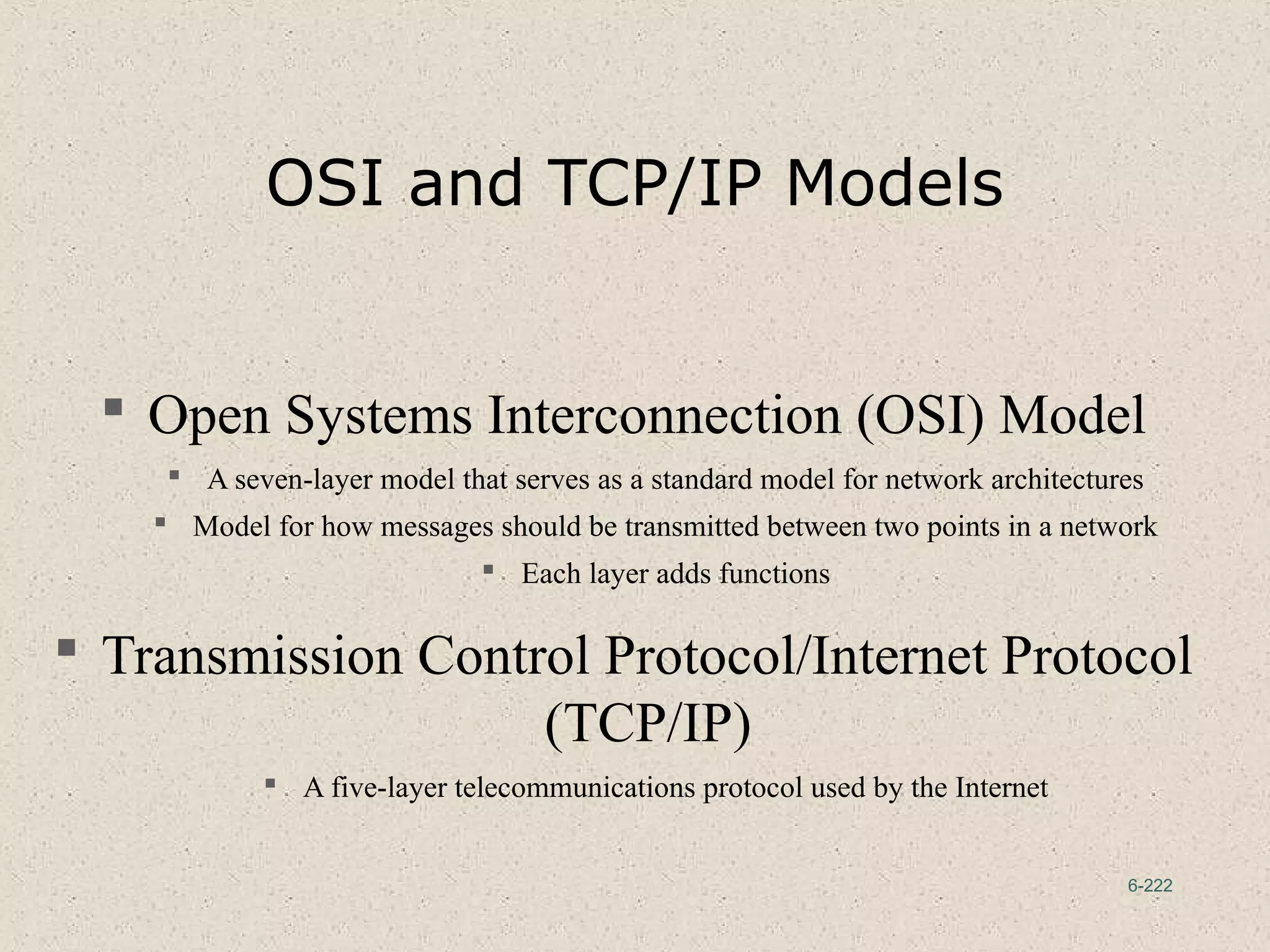 6-222
OSI and TCP/IP Models
 Open Systems Interconnection (OSI) Model
 A seven-layer model that serves as a standard model for network architectures
 Model for how messages should be transmitted between two points in a network
 Each layer adds functions
 Transmission Control Protocol/Internet Protocol
(TCP/IP)
 A five-layer telecommunications protocol used by the Internet
 