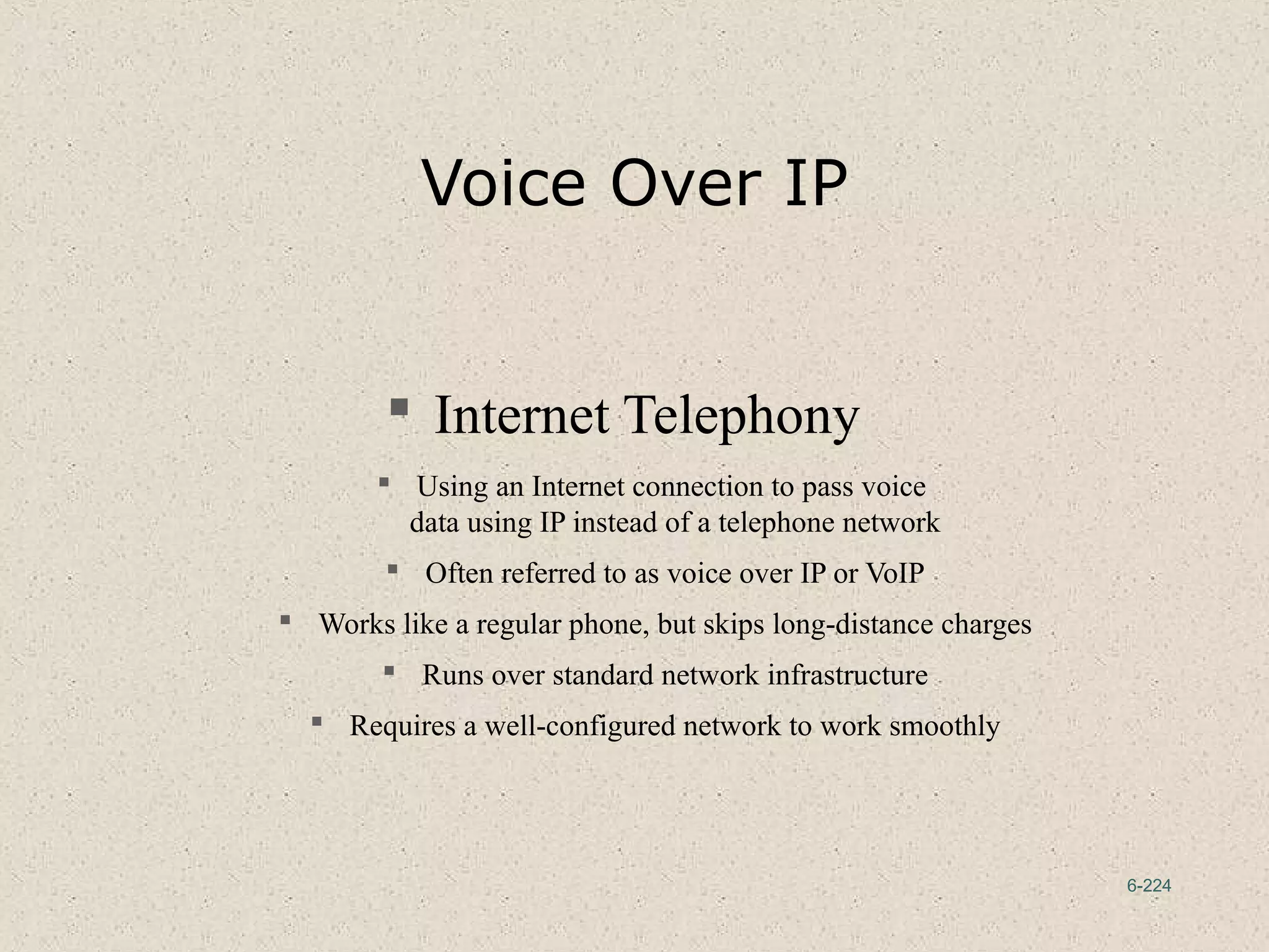 6-224
Voice Over IP
 Internet Telephony
 Using an Internet connection to pass voice
data using IP instead of a telephone network
 Often referred to as voice over IP or VoIP
 Works like a regular phone, but skips long-distance charges
 Runs over standard network infrastructure
 Requires a well-configured network to work smoothly
 