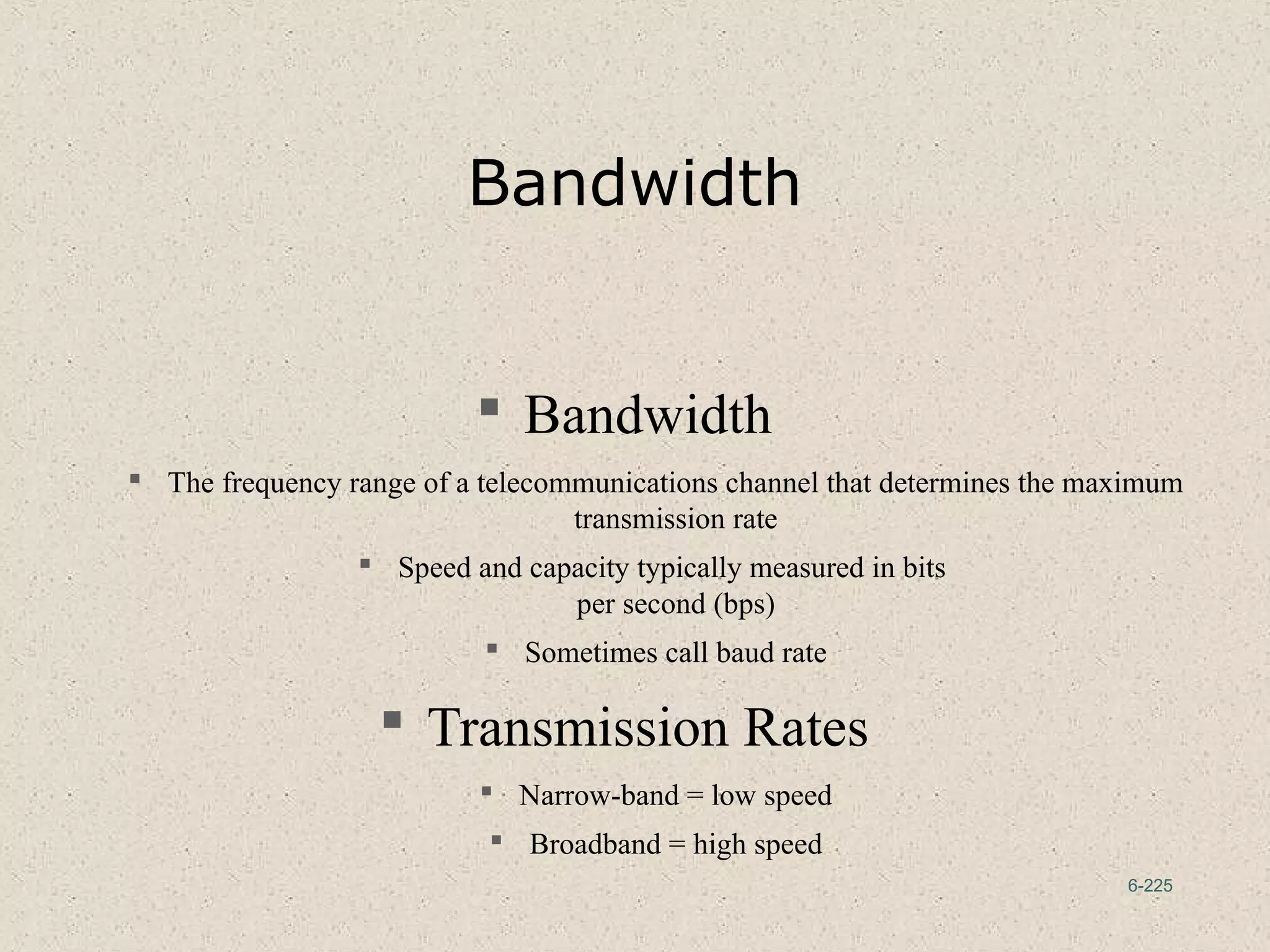6-225
Bandwidth
 Bandwidth
 The frequency range of a telecommunications channel that determines the maximum
transmission rate
 Speed and capacity typically measured in bits
per second (bps)
 Sometimes call baud rate
 Transmission Rates
 Narrow-band = low speed
 Broadband = high speed
 