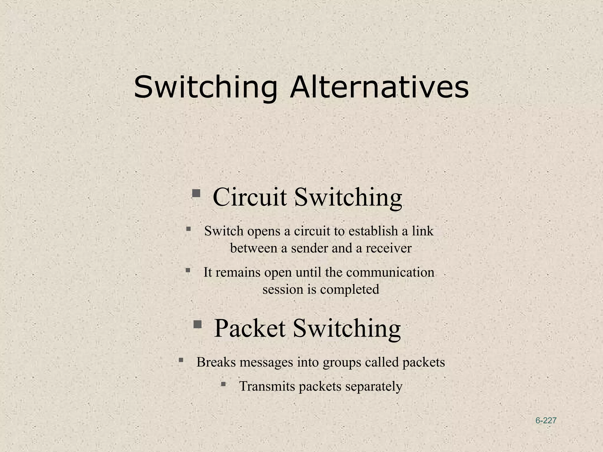 6-227
Switching Alternatives
 Circuit Switching
 Switch opens a circuit to establish a link
between a sender and a receiver
 It remains open until the communication
session is completed
 Packet Switching
 Breaks messages into groups called packets
 Transmits packets separately
 