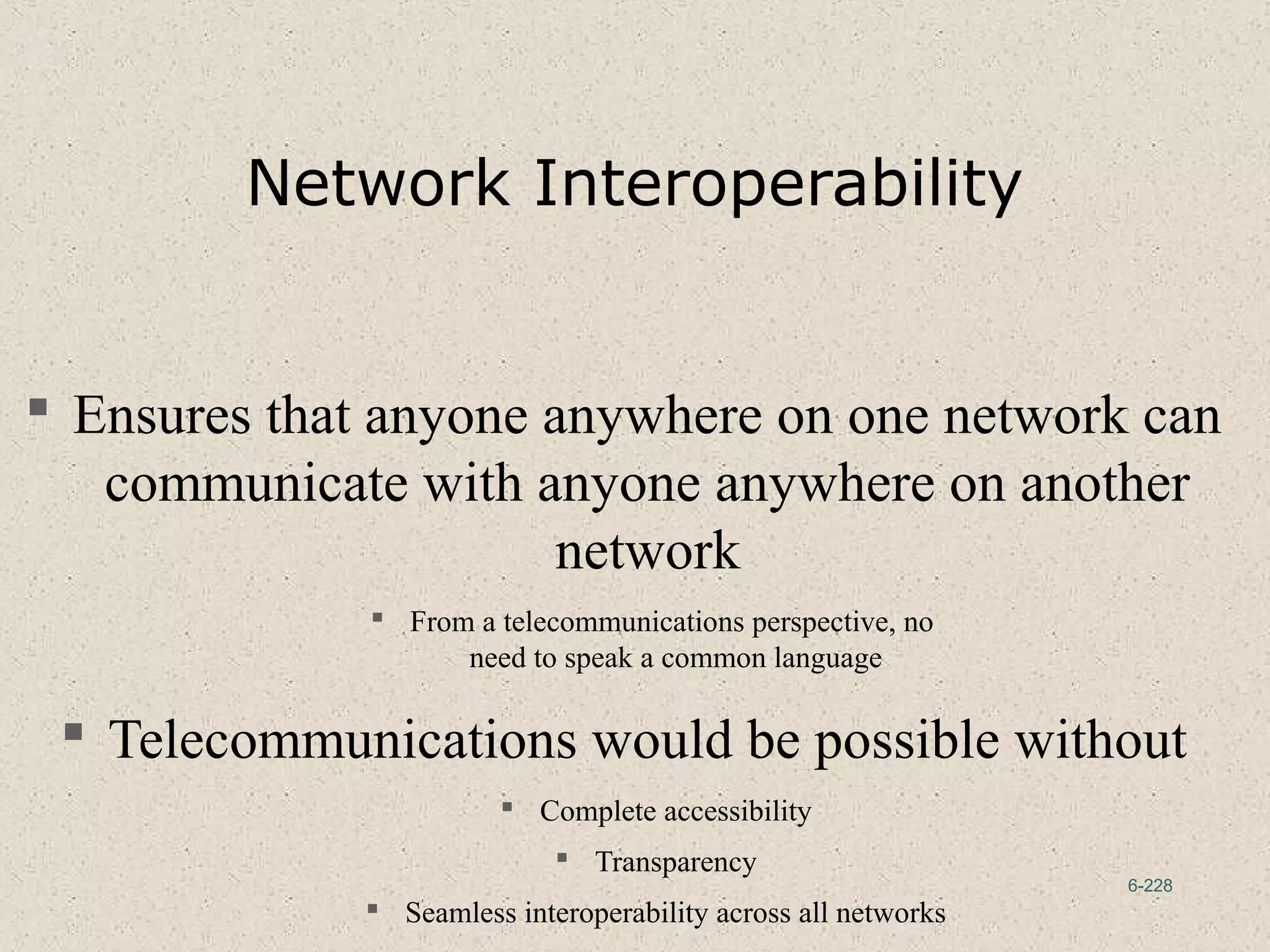 6-228
Network Interoperability
 Ensures that anyone anywhere on one network can
communicate with anyone anywhere on another
network
 From a telecommunications perspective, no
need to speak a common language
 Telecommunications would be possible without
 Complete accessibility
 Transparency
 Seamless interoperability across all networks
 