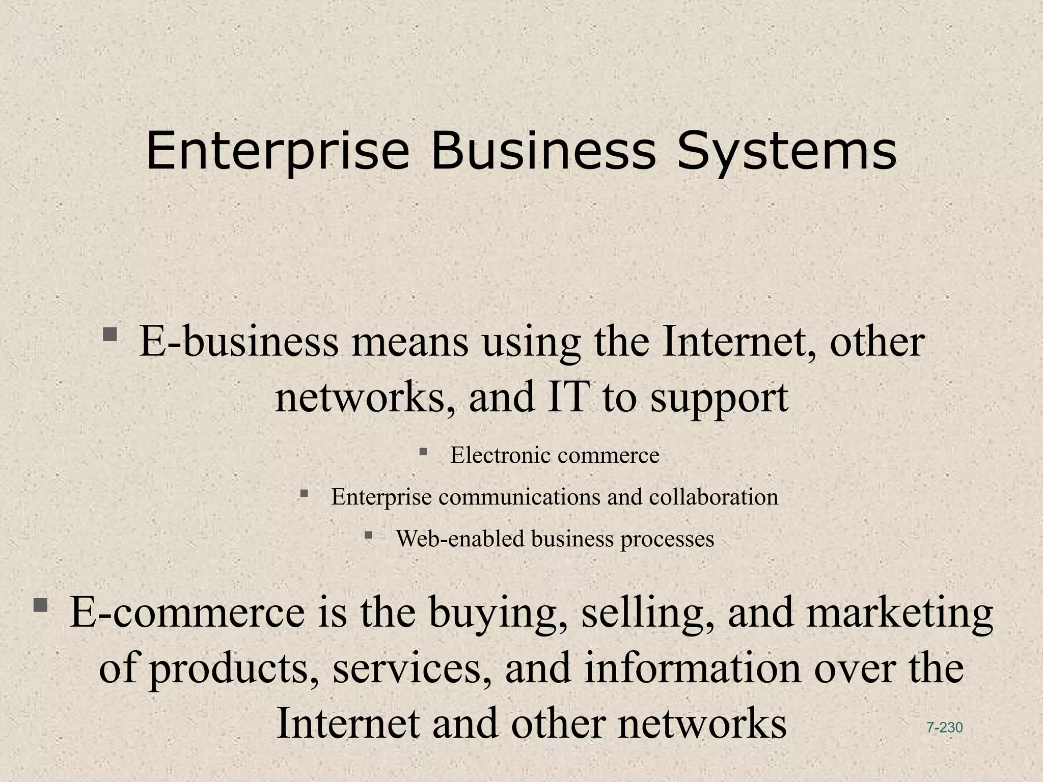 7-230
Enterprise Business Systems
 E-business means using the Internet, other
networks, and IT to support
 Electronic commerce
 Enterprise communications and collaboration
 Web-enabled business processes
 E-commerce is the buying, selling, and marketing
of products, services, and information over the
Internet and other networks
 