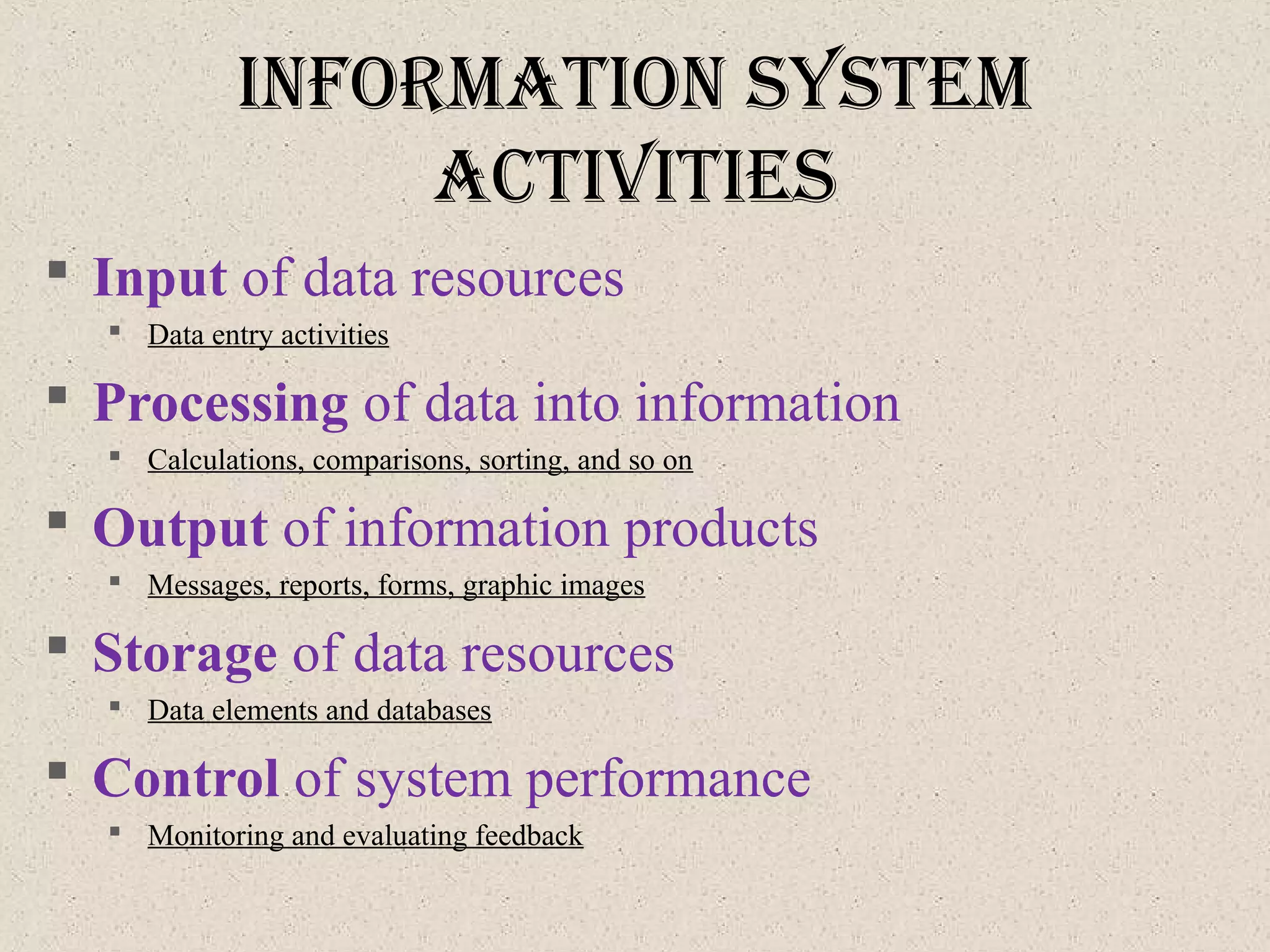 InforMatIon SySteM
actIvItIeS
 Input of data resources
 Data entry activities
 Processing of data into information
 Calculations, comparisons, sorting, and so on
 Output of information products
 Messages, reports, forms, graphic images
 Storage of data resources
 Data elements and databases
 Control of system performance
 Monitoring and evaluating feedback
 