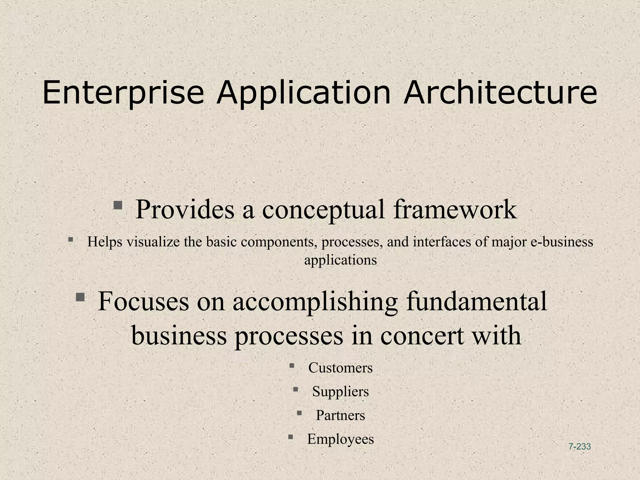 7-233
Enterprise Application Architecture
 Provides a conceptual framework
 Helps visualize the basic components, processes, and interfaces of major e-business
applications
 Focuses on accomplishing fundamental
business processes in concert with
 Customers
 Suppliers
 Partners
 Employees
 