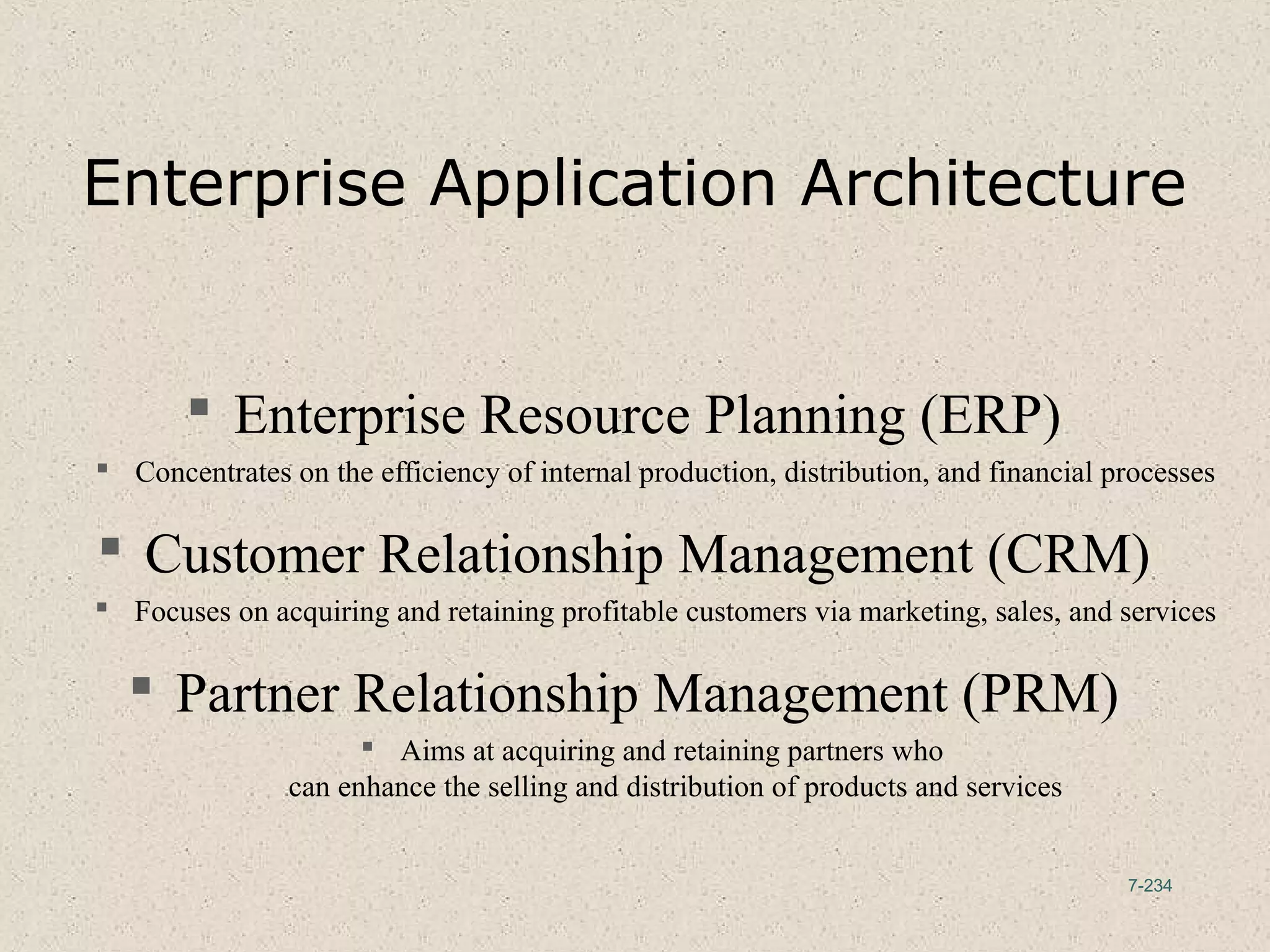 7-234
Enterprise Application Architecture
 Enterprise Resource Planning (ERP)
 Concentrates on the efficiency of internal production, distribution, and financial processes
 Customer Relationship Management (CRM)
 Focuses on acquiring and retaining profitable customers via marketing, sales, and services
 Partner Relationship Management (PRM)
 Aims at acquiring and retaining partners who
can enhance the selling and distribution of products and services
 