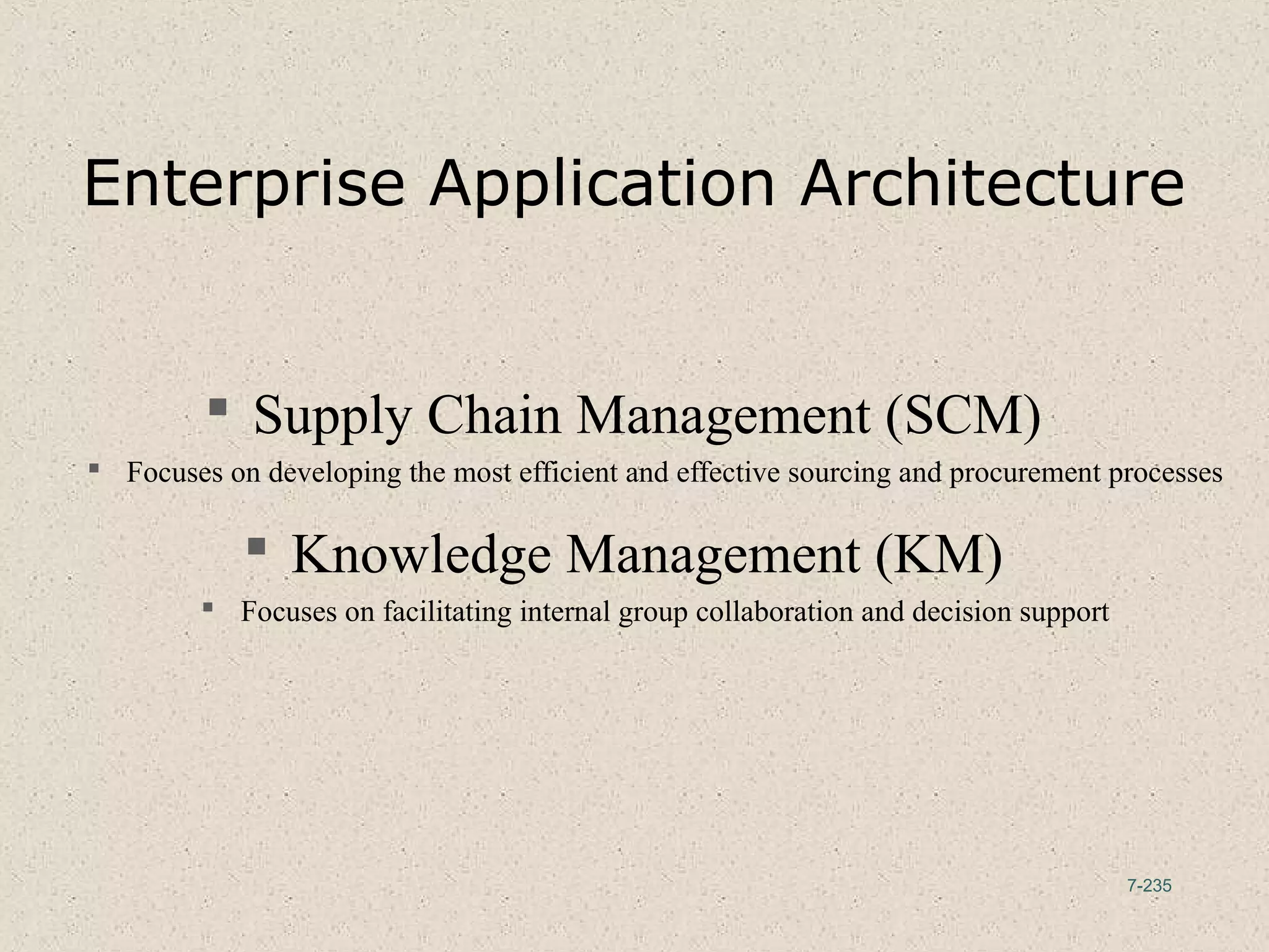 7-235
Enterprise Application Architecture
 Supply Chain Management (SCM)
 Focuses on developing the most efficient and effective sourcing and procurement processes
 Knowledge Management (KM)
 Focuses on facilitating internal group collaboration and decision support
 