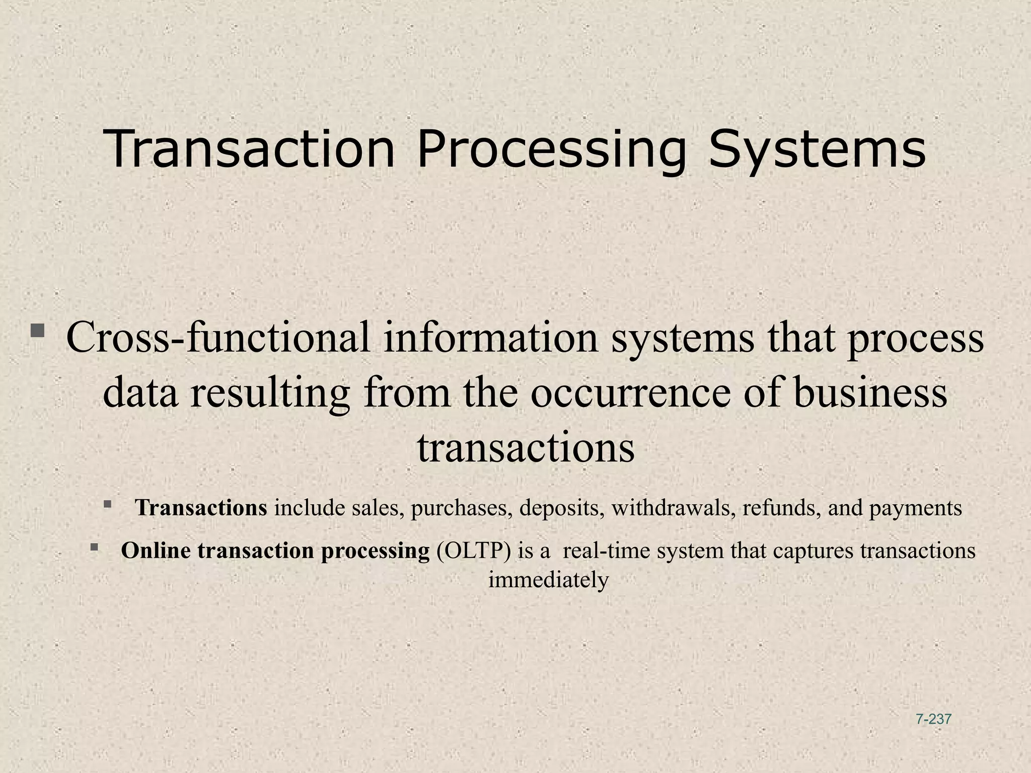 7-237
Transaction Processing Systems
 Cross-functional information systems that process
data resulting from the occurrence of business
transactions
 Transactions include sales, purchases, deposits, withdrawals, refunds, and payments
 Online transaction processing (OLTP) is a real-time system that captures transactions
immediately
 
