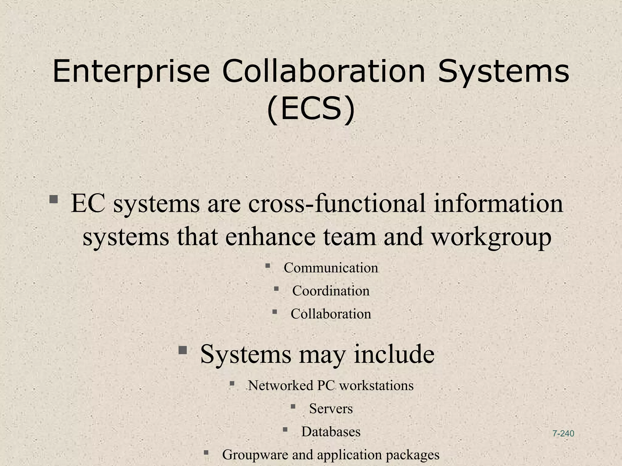 7-240
Enterprise Collaboration Systems
(ECS)
 EC systems are cross-functional information
systems that enhance team and workgroup
 Communication
 Coordination
 Collaboration
 Systems may include
 Networked PC workstations
 Servers
 Databases
 Groupware and application packages
 