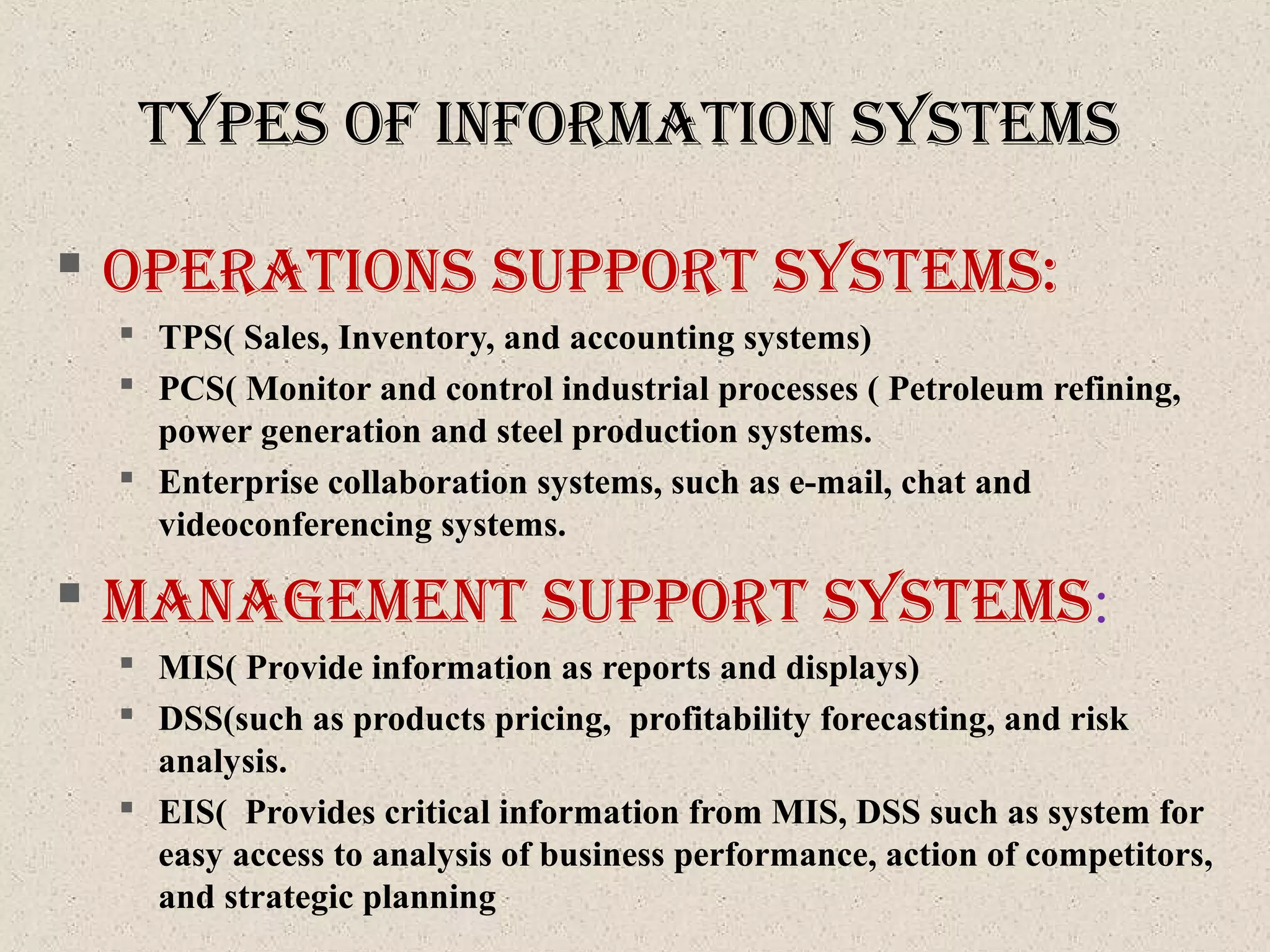 typeS of InforMatIon SySteMS
 operatIonS Support SySteMS:
 TPS( Sales, Inventory, and accounting systems)
 PCS( Monitor and control industrial processes ( Petroleum refining,
power generation and steel production systems.
 Enterprise collaboration systems, such as e-mail, chat and
videoconferencing systems.
 ManageMent Support SySteMS:
 MIS( Provide information as reports and displays)
 DSS(such as products pricing, profitability forecasting, and risk
analysis.
 EIS( Provides critical information from MIS, DSS such as system for
easy access to analysis of business performance, action of competitors,
and strategic planning
 