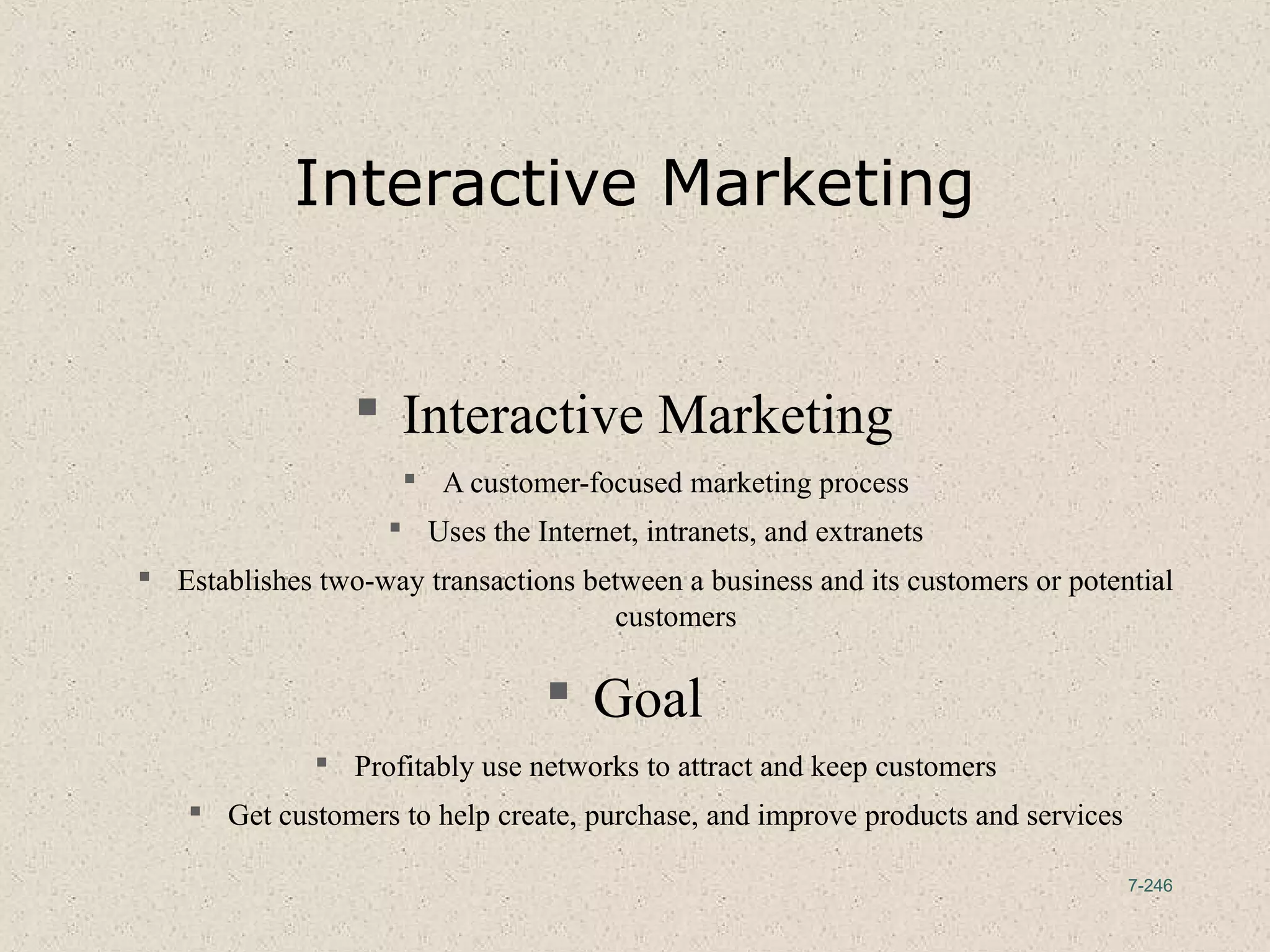 7-246
Interactive Marketing
 Interactive Marketing
 A customer-focused marketing process
 Uses the Internet, intranets, and extranets
 Establishes two-way transactions between a business and its customers or potential
customers
 Goal
 Profitably use networks to attract and keep customers
 Get customers to help create, purchase, and improve products and services
 