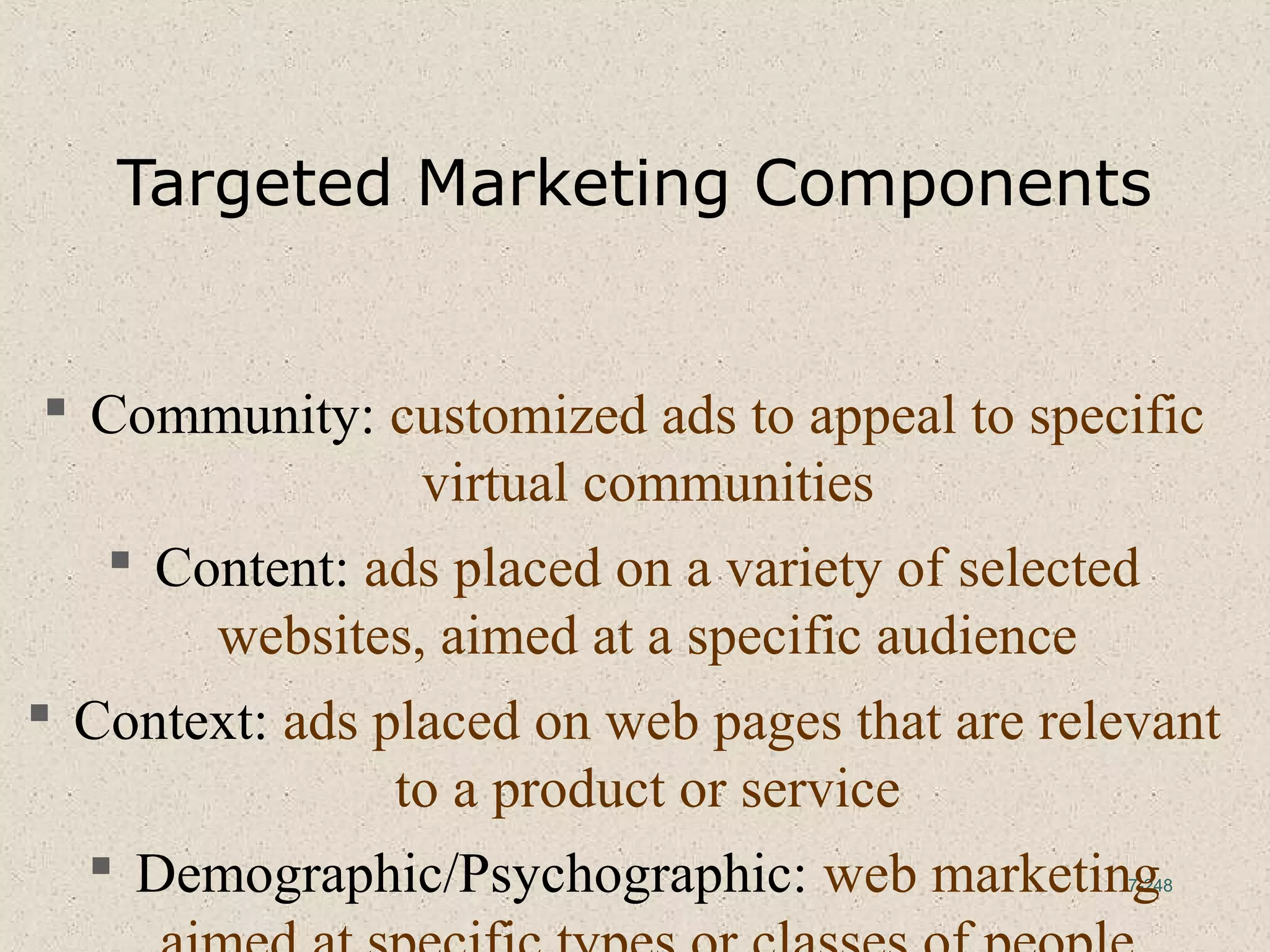 7-248
Targeted Marketing Components
 Community: customized ads to appeal to specific
virtual communities
 Content: ads placed on a variety of selected
websites, aimed at a specific audience
 Context: ads placed on web pages that are relevant
to a product or service
 Demographic/Psychographic: web marketing
 