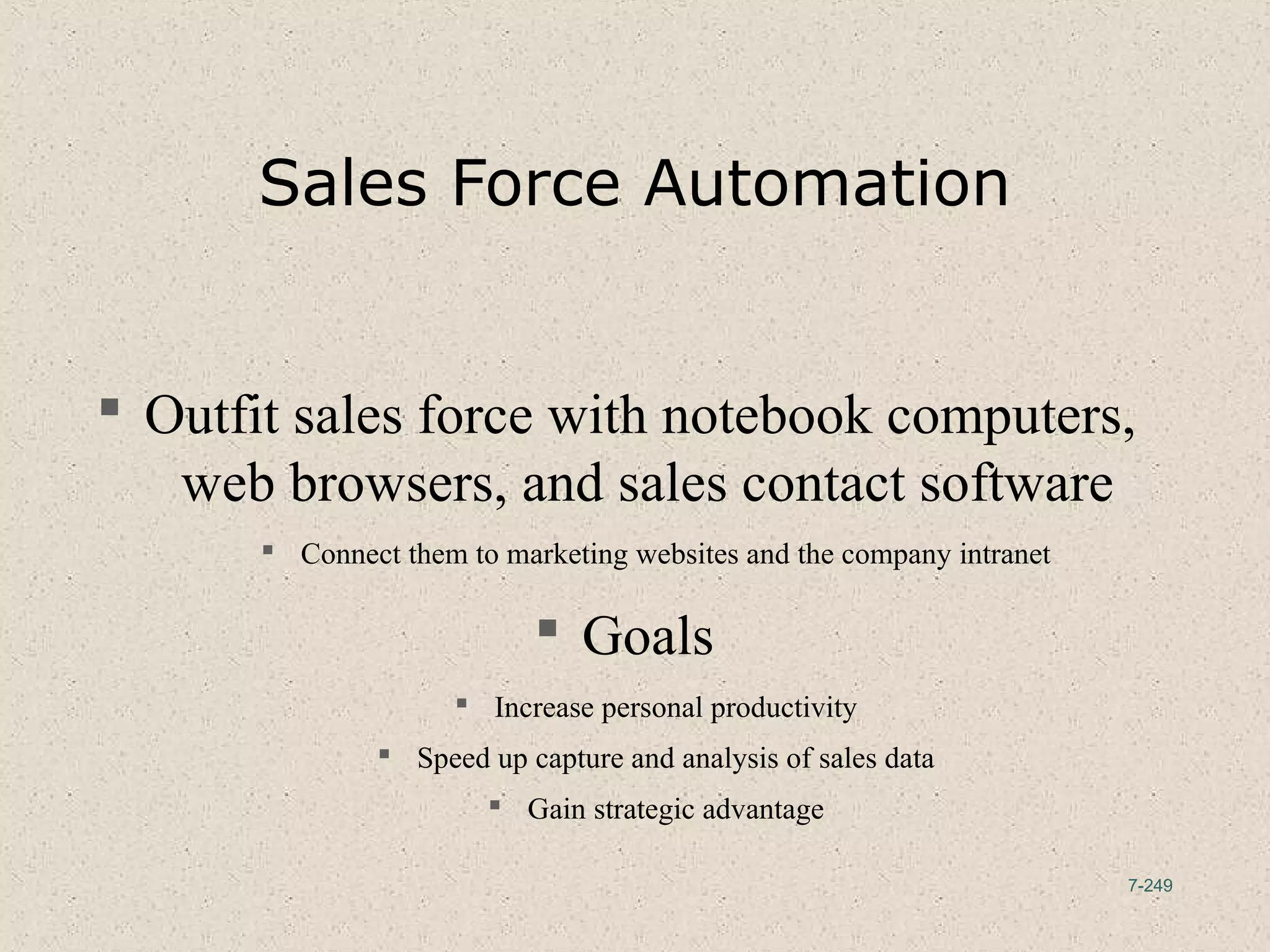 7-249
Sales Force Automation
 Outfit sales force with notebook computers,
web browsers, and sales contact software
 Connect them to marketing websites and the company intranet
 Goals
 Increase personal productivity
 Speed up capture and analysis of sales data
 Gain strategic advantage
 