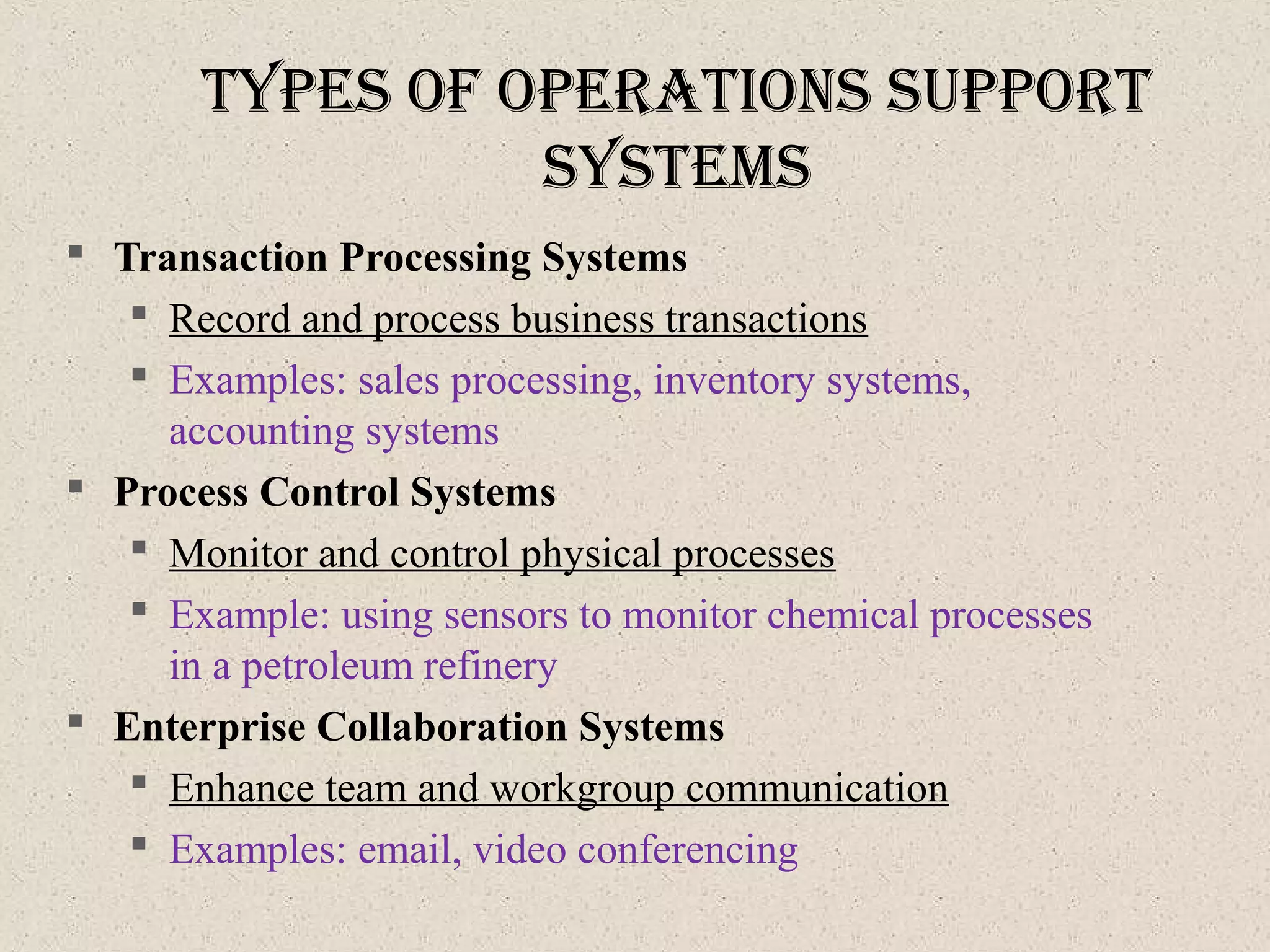 typeS of operatIonS Support
SySteMS
 Transaction Processing Systems
 Record and process business transactions
 Examples: sales processing, inventory systems,
accounting systems
 Process Control Systems
 Monitor and control physical processes
 Example: using sensors to monitor chemical processes
in a petroleum refinery
 Enterprise Collaboration Systems
 Enhance team and workgroup communication
 Examples: email, video conferencing
 
