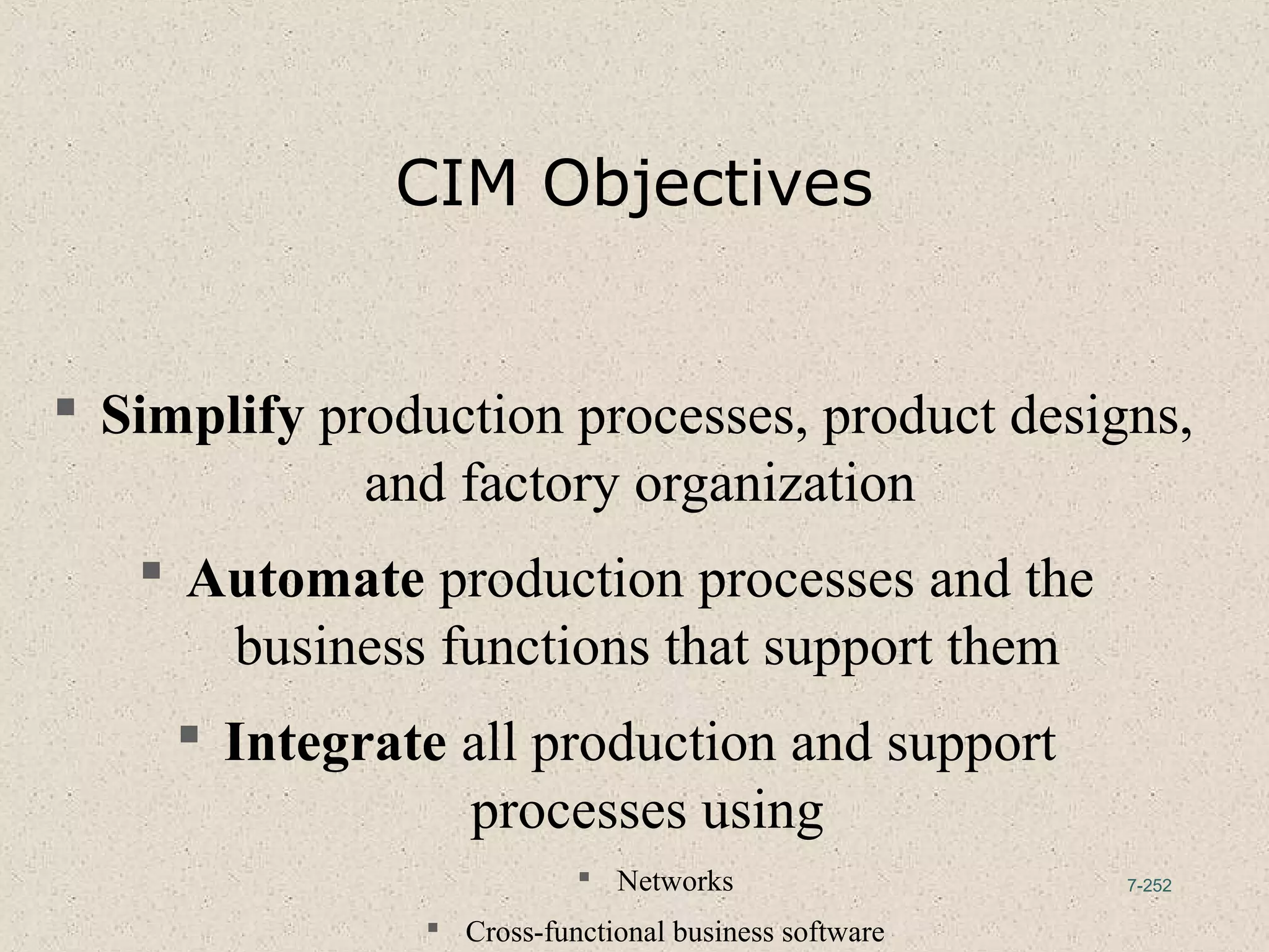7-252
CIM Objectives
 Simplify production processes, product designs,
and factory organization
 Automate production processes and the
business functions that support them
 Integrate all production and support
processes using
 Networks
 Cross-functional business software
 