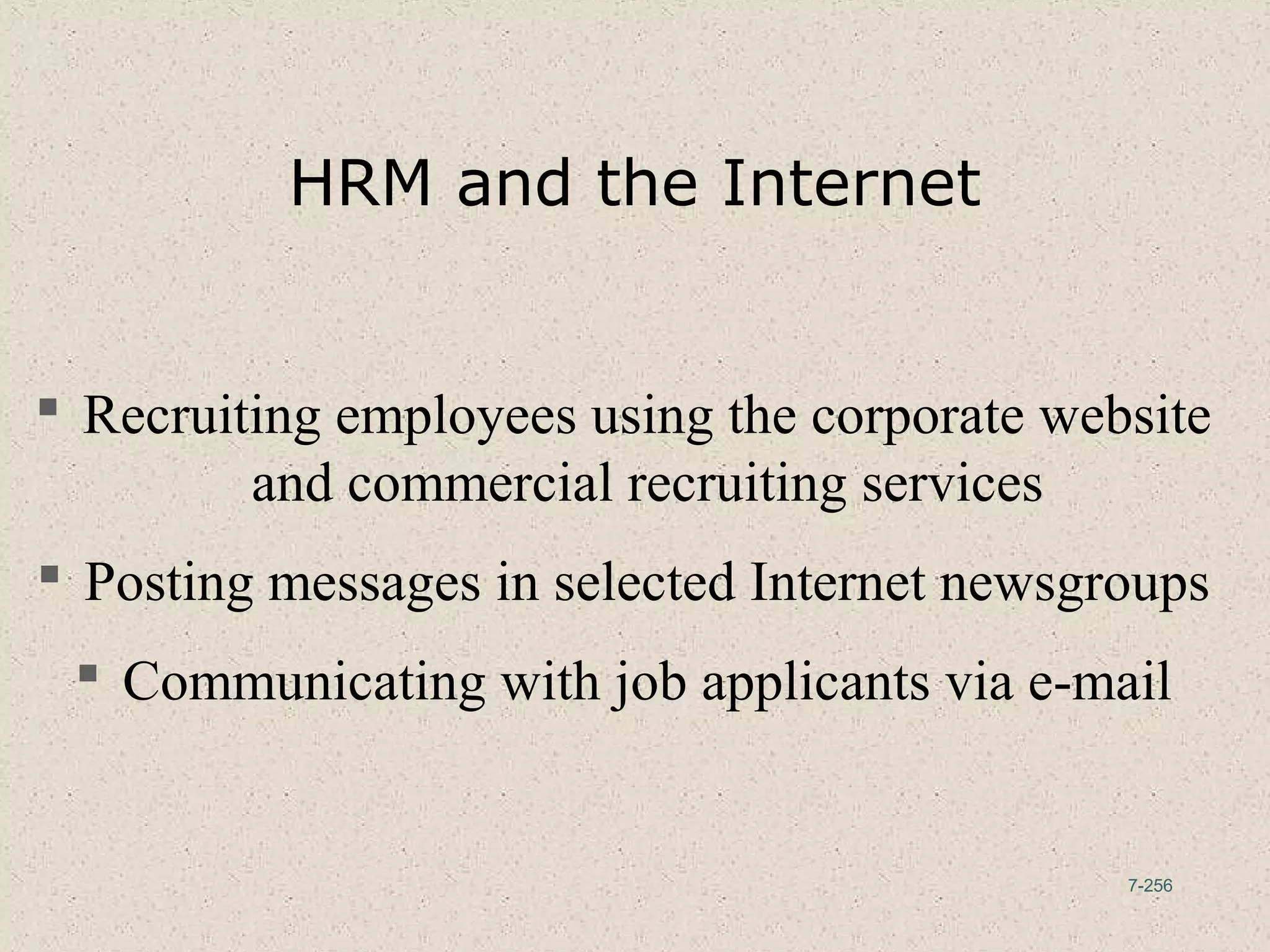 7-256
HRM and the Internet
 Recruiting employees using the corporate website
and commercial recruiting services
 Posting messages in selected Internet newsgroups
 Communicating with job applicants via e-mail
 