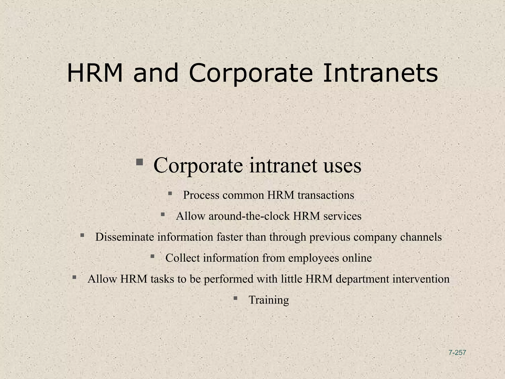 7-257
HRM and Corporate Intranets
 Corporate intranet uses
 Process common HRM transactions
 Allow around-the-clock HRM services
 Disseminate information faster than through previous company channels
 Collect information from employees online
 Allow HRM tasks to be performed with little HRM department intervention
 Training
 