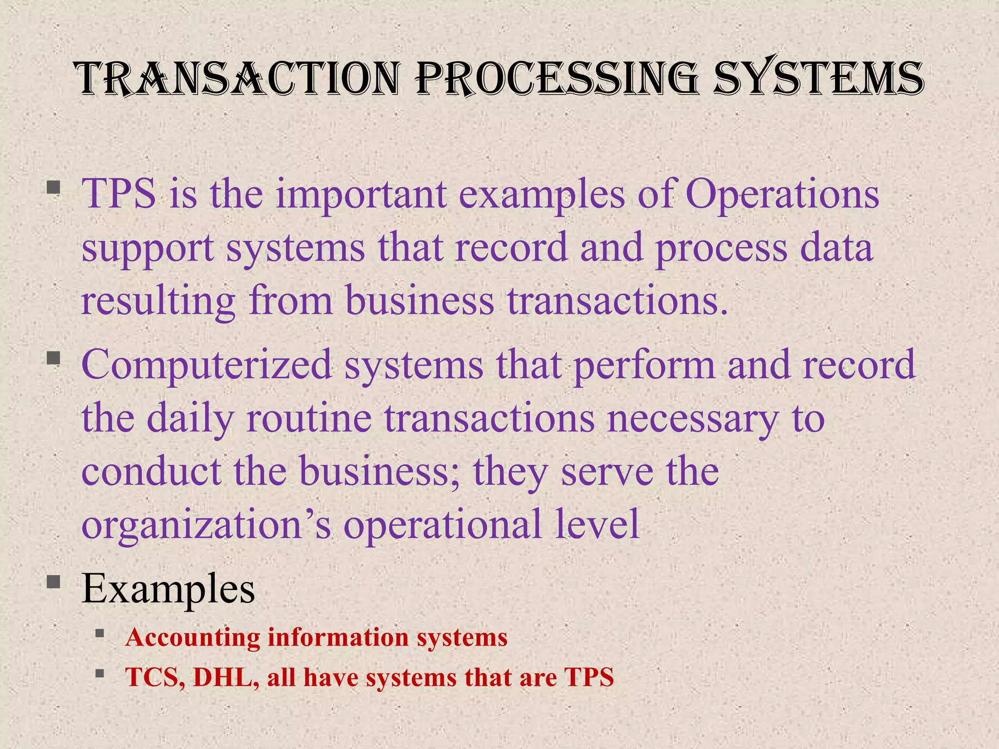 tranSactIon proceSSIng SySteMS
 TPS is the important examples of Operations
support systems that record and process data
resulting from business transactions.
 Computerized systems that perform and record
the daily routine transactions necessary to
conduct the business; they serve the
organization’s operational level
 Examples
 Accounting information systems
 TCS, DHL, all have systems that are TPS
 