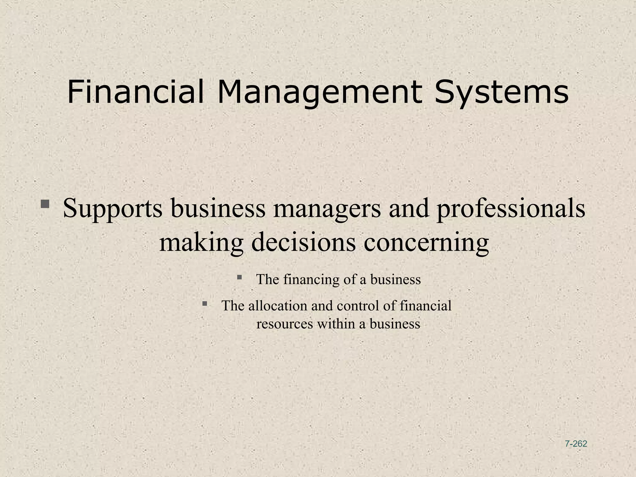 7-262
Financial Management Systems
 Supports business managers and professionals
making decisions concerning
 The financing of a business
 The allocation and control of financial
resources within a business
 
