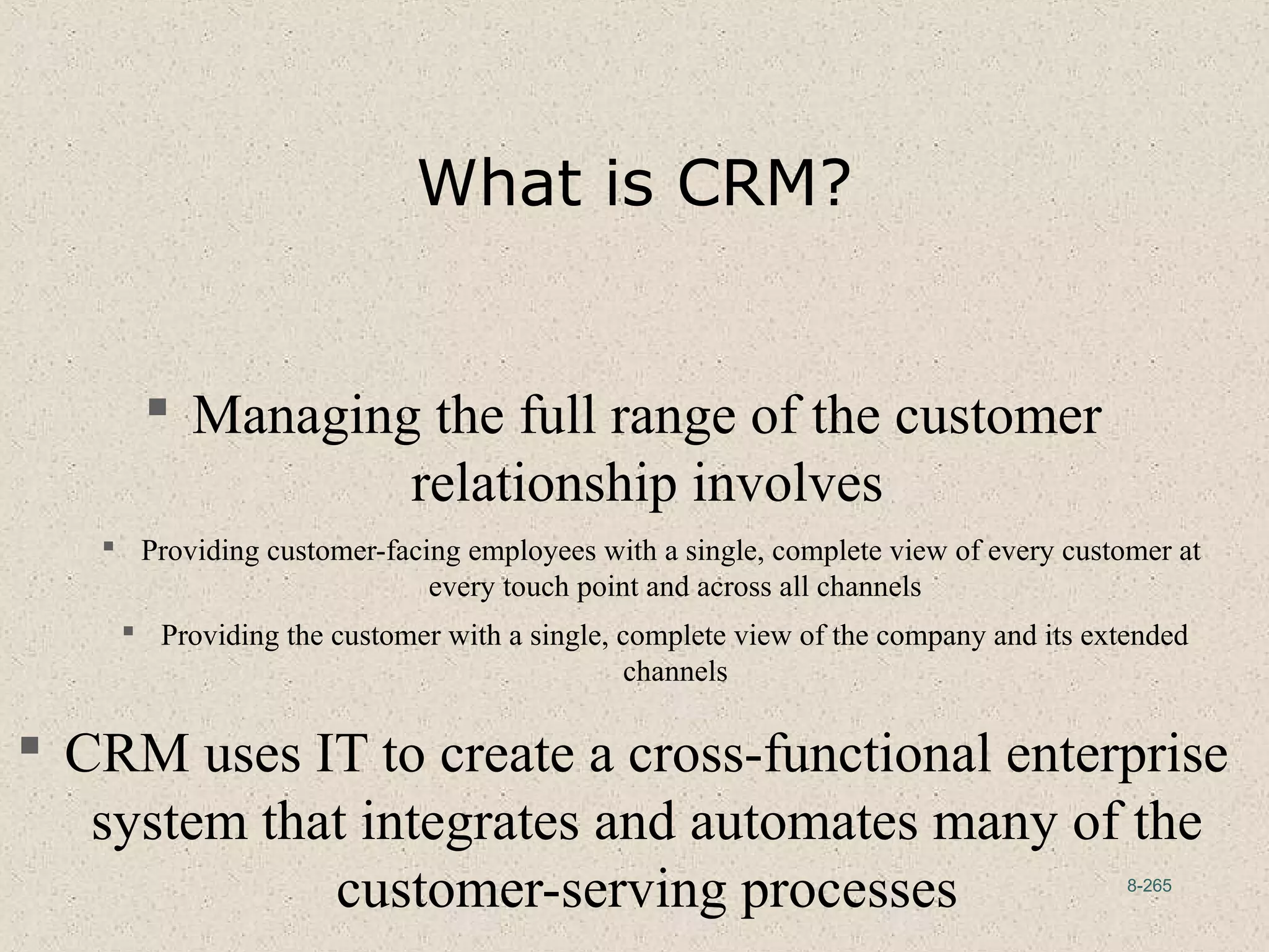 8-265
What is CRM?
 Managing the full range of the customer
relationship involves
 Providing customer-facing employees with a single, complete view of every customer at
every touch point and across all channels
 Providing the customer with a single, complete view of the company and its extended
channels
 CRM uses IT to create a cross-functional enterprise
system that integrates and automates many of the
customer-serving processes
 