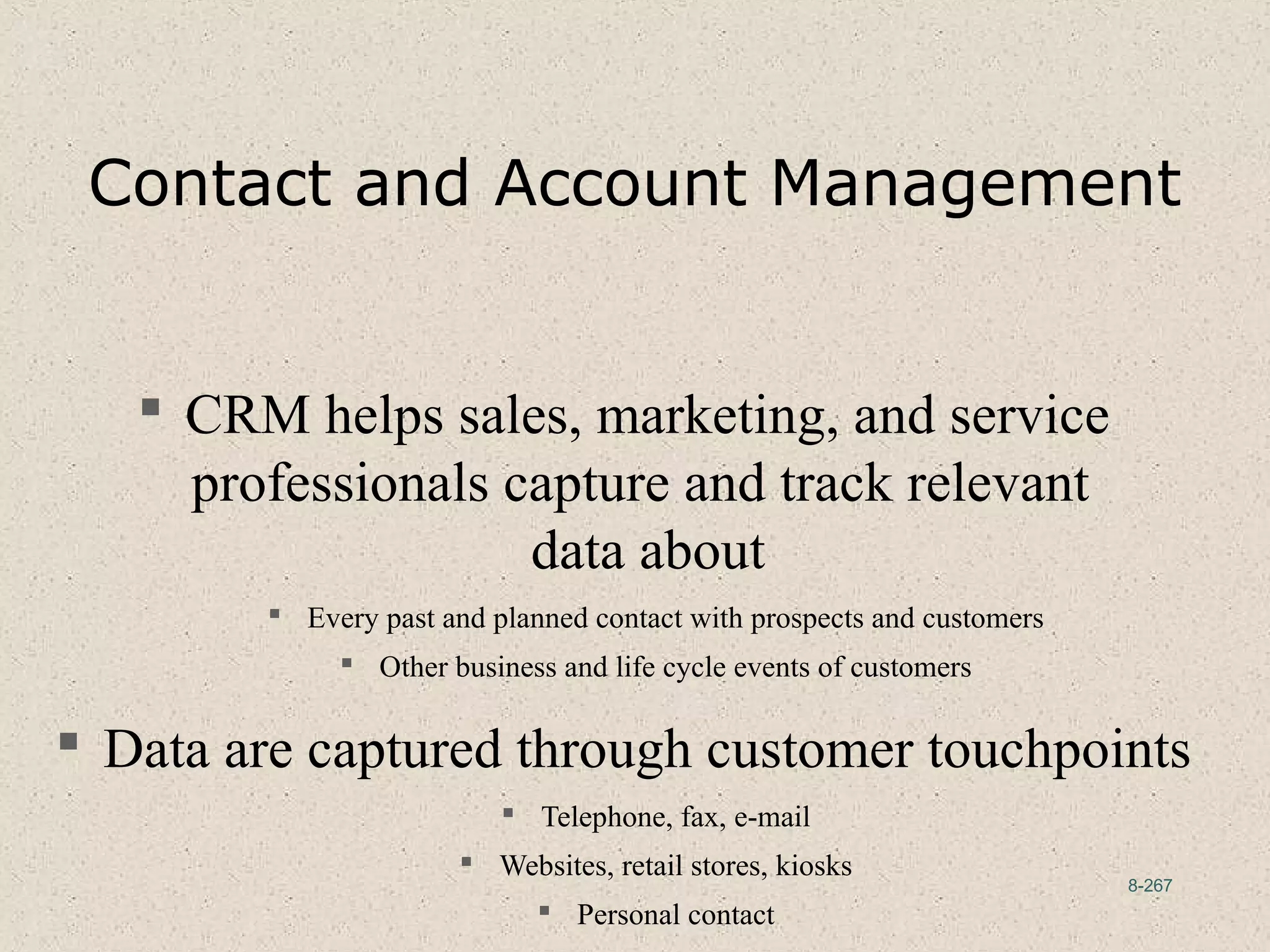 8-267
Contact and Account Management
 CRM helps sales, marketing, and service
professionals capture and track relevant
data about
 Every past and planned contact with prospects and customers
 Other business and life cycle events of customers
 Data are captured through customer touchpoints
 Telephone, fax, e-mail
 Websites, retail stores, kiosks
 Personal contact
 