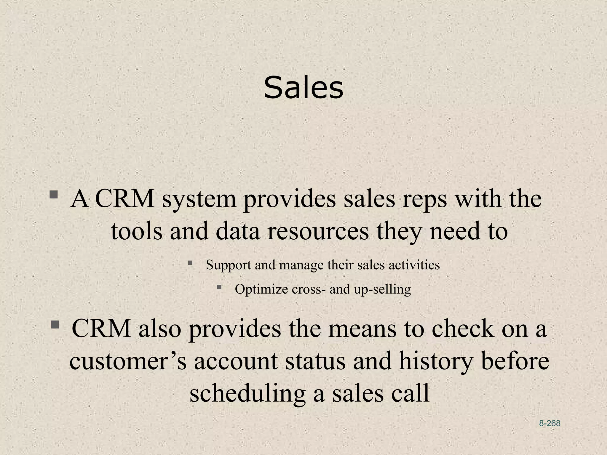 8-268
Sales
 A CRM system provides sales reps with the
tools and data resources they need to
 Support and manage their sales activities
 Optimize cross- and up-selling
 CRM also provides the means to check on a
customer’s account status and history before
scheduling a sales call
 