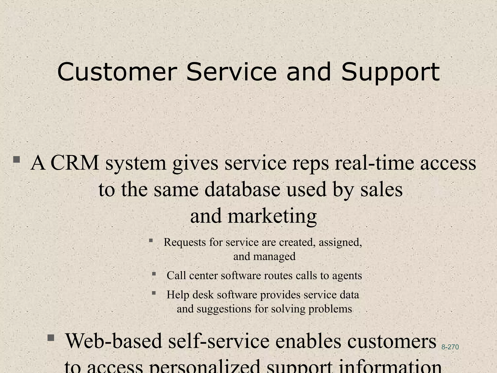 8-270
Customer Service and Support
 A CRM system gives service reps real-time access
to the same database used by sales
and marketing
 Requests for service are created, assigned,
and managed
 Call center software routes calls to agents
 Help desk software provides service data
and suggestions for solving problems
 Web-based self-service enables customers
 