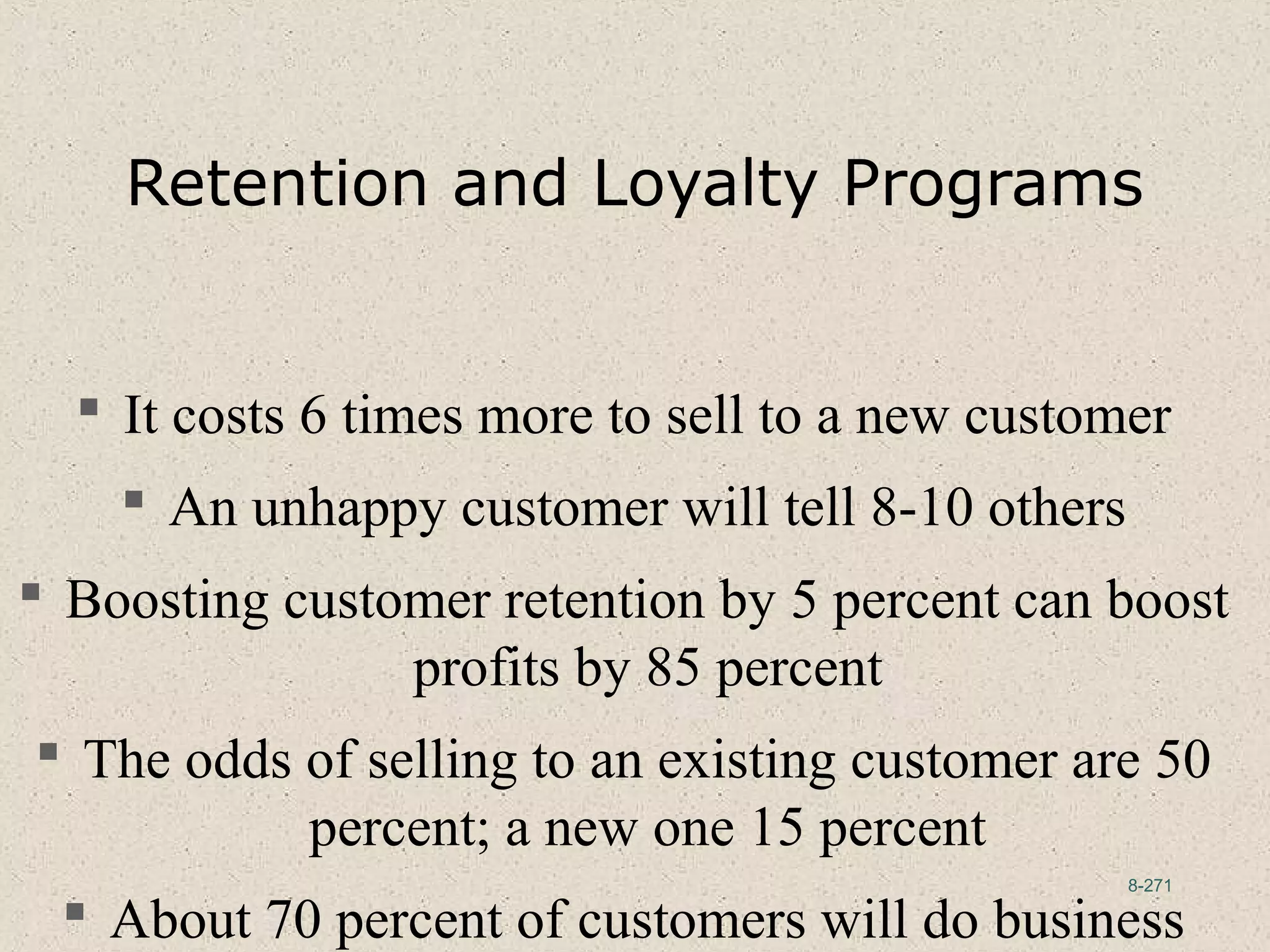 8-271
Retention and Loyalty Programs
 It costs 6 times more to sell to a new customer
 An unhappy customer will tell 8-10 others
 Boosting customer retention by 5 percent can boost
profits by 85 percent
 The odds of selling to an existing customer are 50
percent; a new one 15 percent
 About 70 percent of customers will do business
 