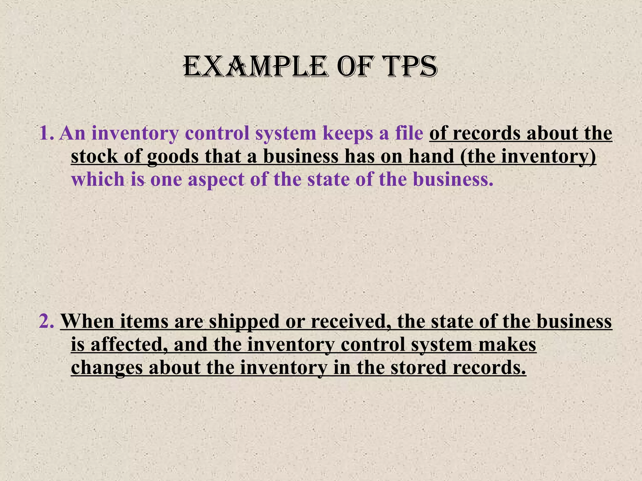 exaMple of tpS
1. An inventory control system keeps a file of records about the
stock of goods that a business has on hand (the inventory)
which is one aspect of the state of the business.
2. When items are shipped or received, the state of the business
is affected, and the inventory control system makes
changes about the inventory in the stored records.
 