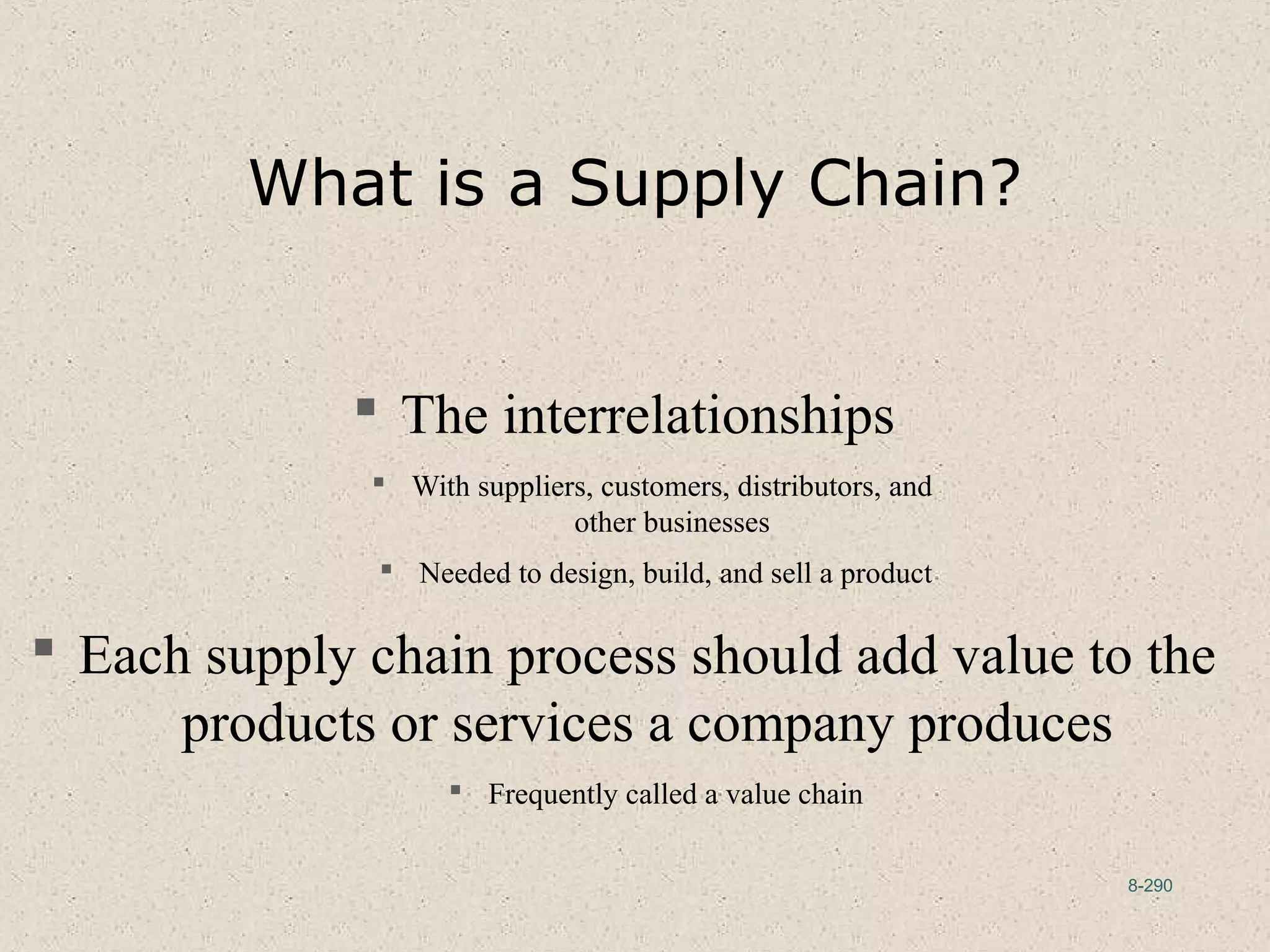 8-290
What is a Supply Chain?
 The interrelationships
 With suppliers, customers, distributors, and
other businesses
 Needed to design, build, and sell a product
 Each supply chain process should add value to the
products or services a company produces
 Frequently called a value chain
 