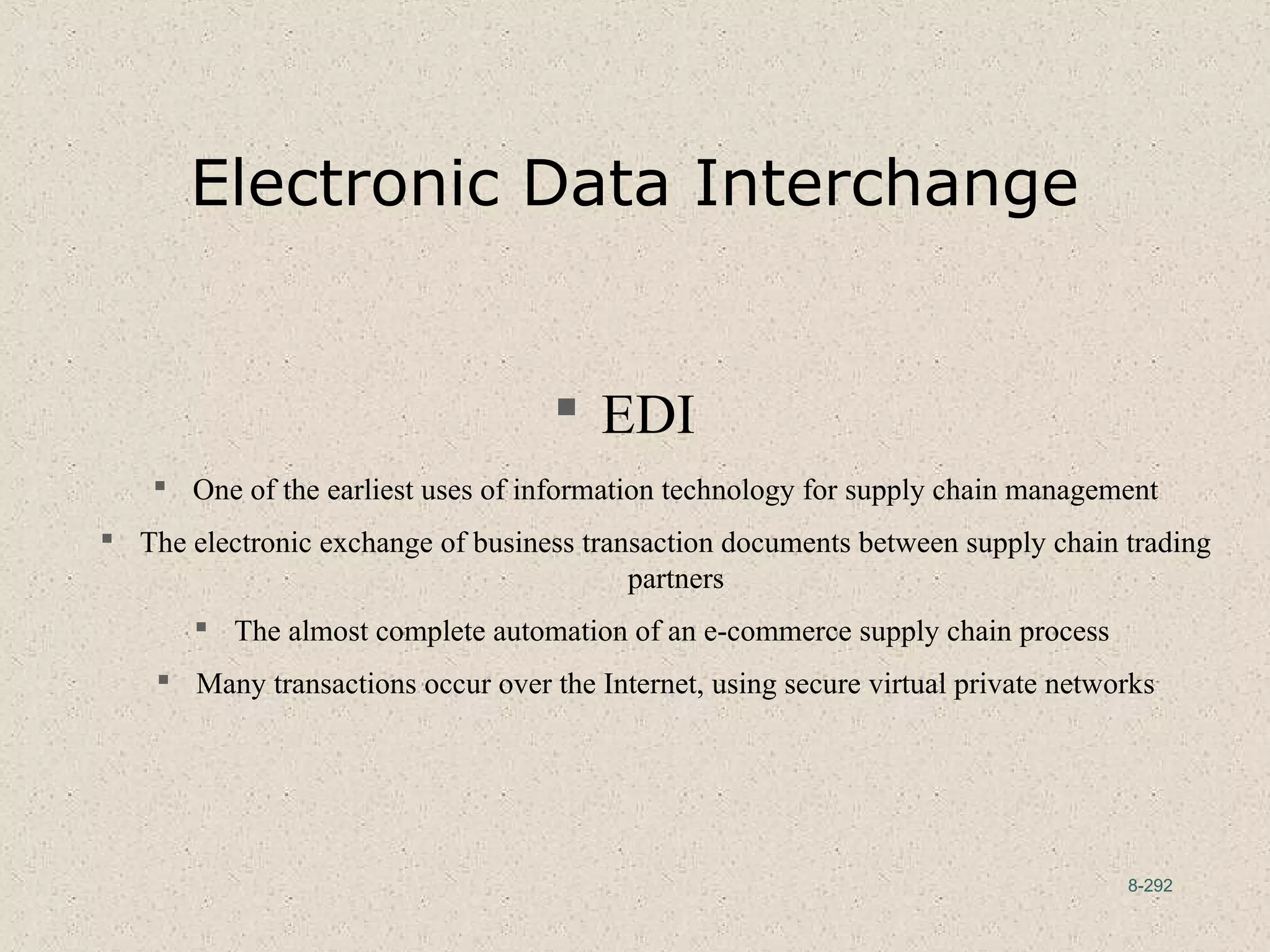 8-292
Electronic Data Interchange
 EDI
 One of the earliest uses of information technology for supply chain management
 The electronic exchange of business transaction documents between supply chain trading
partners
 The almost complete automation of an e-commerce supply chain process
 Many transactions occur over the Internet, using secure virtual private networks
 