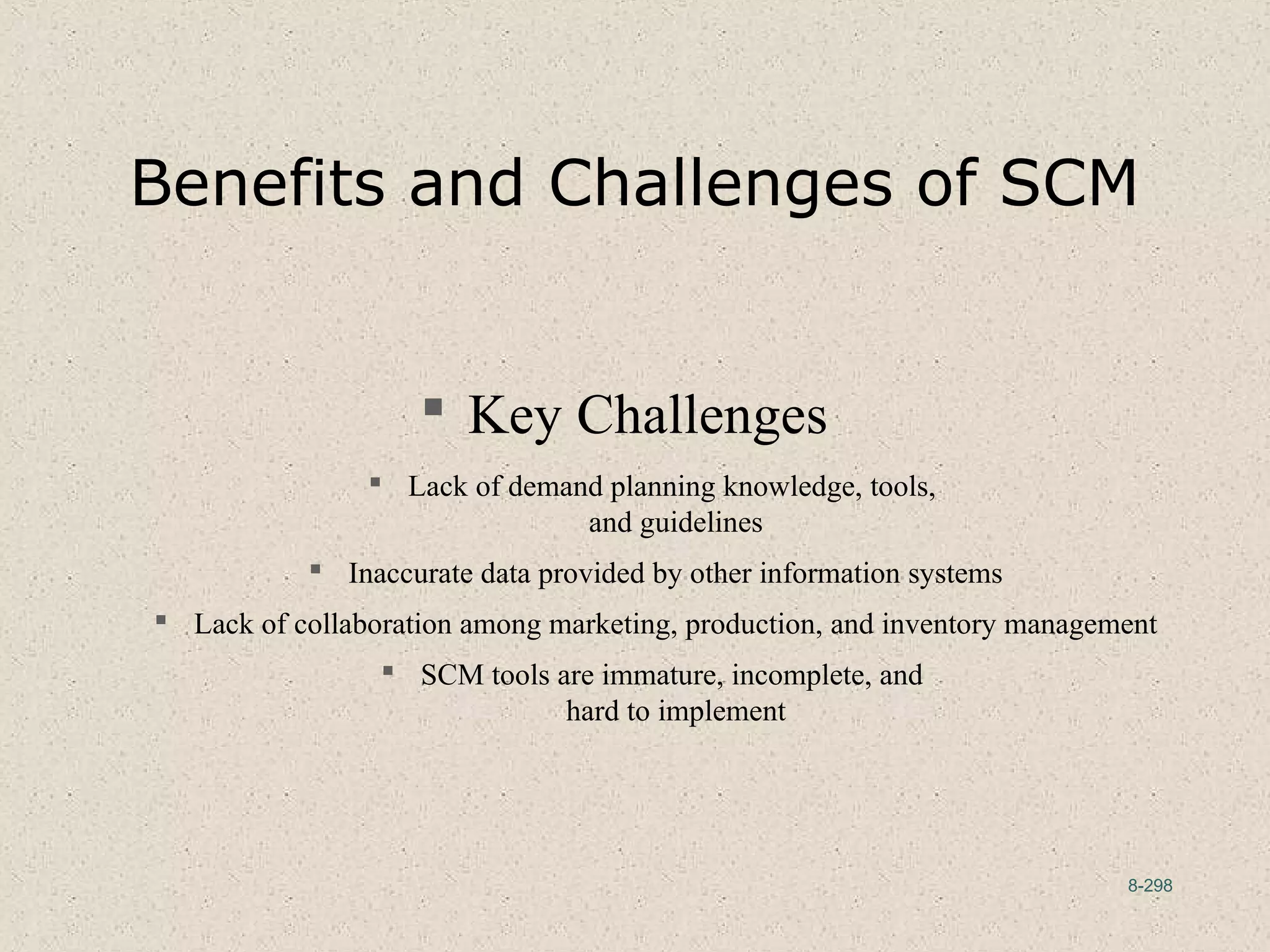 8-298
Benefits and Challenges of SCM
 Key Challenges
 Lack of demand planning knowledge, tools,
and guidelines
 Inaccurate data provided by other information systems
 Lack of collaboration among marketing, production, and inventory management
 SCM tools are immature, incomplete, and
hard to implement
 