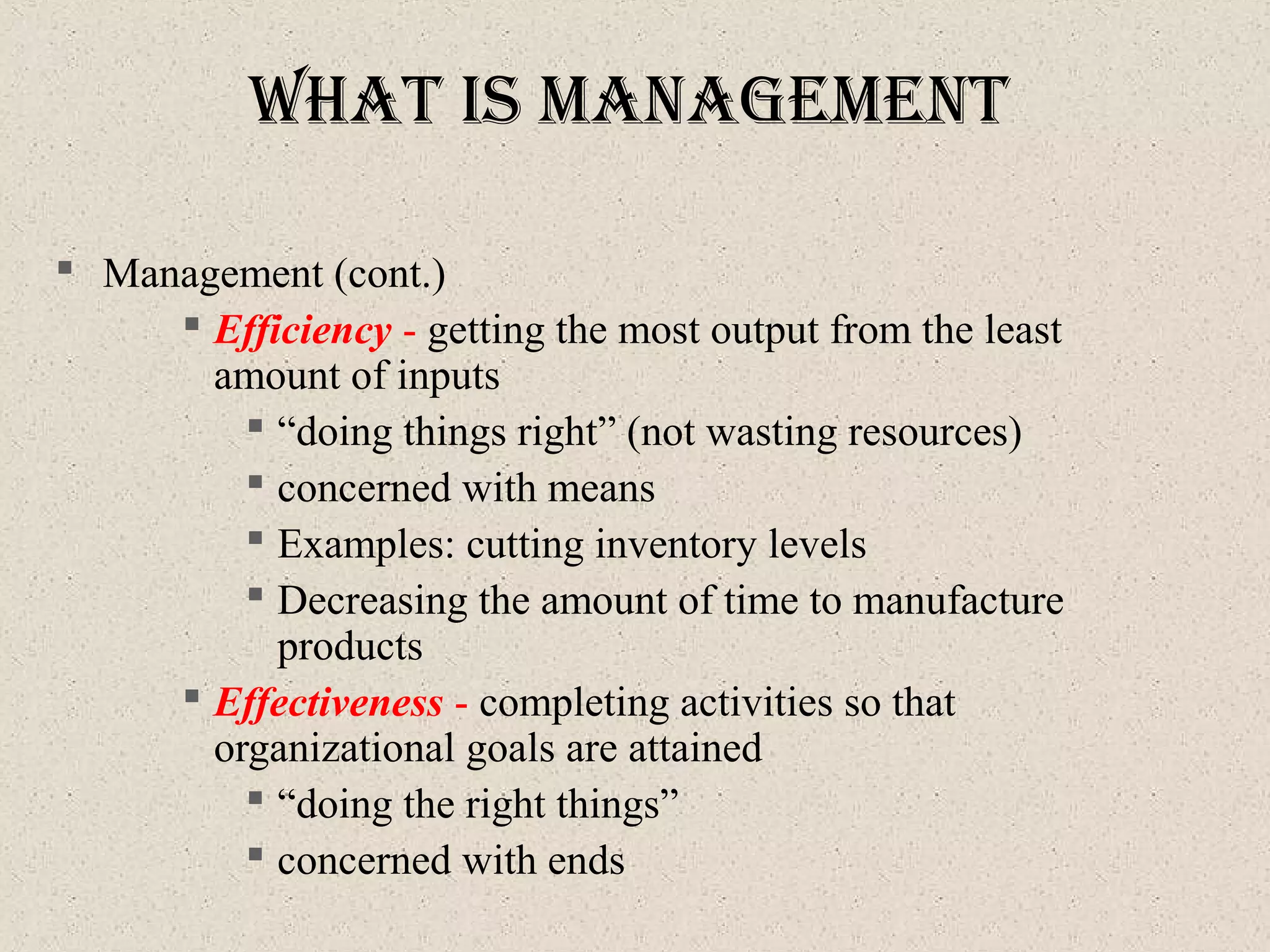 What IS ManageMent
 Management (cont.)
 Efficiency - getting the most output from the least
amount of inputs
 “doing things right” (not wasting resources)
 concerned with means
 Examples: cutting inventory levels
 Decreasing the amount of time to manufacture
products
 Effectiveness - completing activities so that
organizational goals are attained
 “doing the right things”
 concerned with ends
 