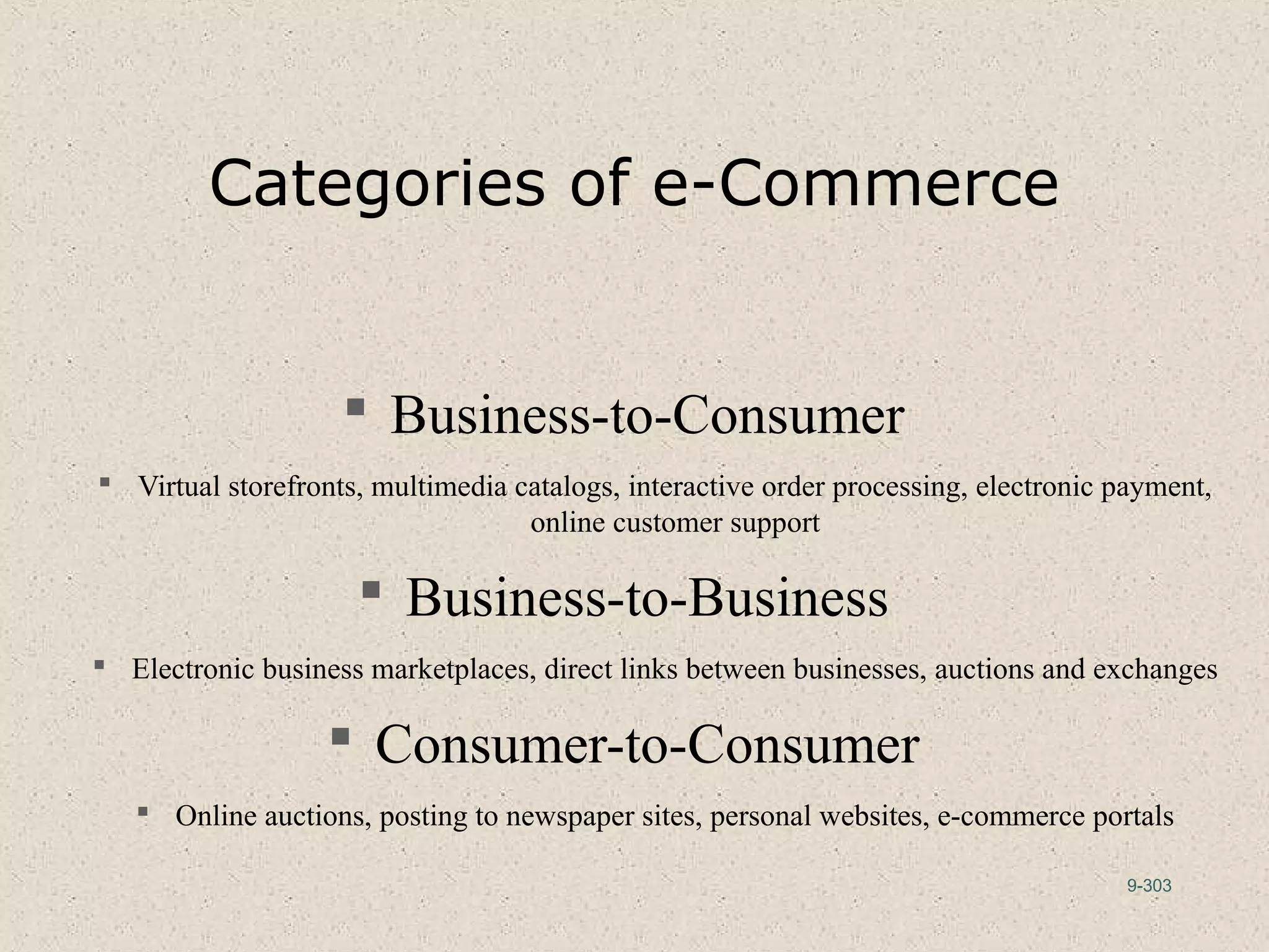 9-303
Categories of e-Commerce
 Business-to-Consumer
 Virtual storefronts, multimedia catalogs, interactive order processing, electronic payment,
online customer support
 Business-to-Business
 Electronic business marketplaces, direct links between businesses, auctions and exchanges
 Consumer-to-Consumer
 Online auctions, posting to newspaper sites, personal websites, e-commerce portals
 