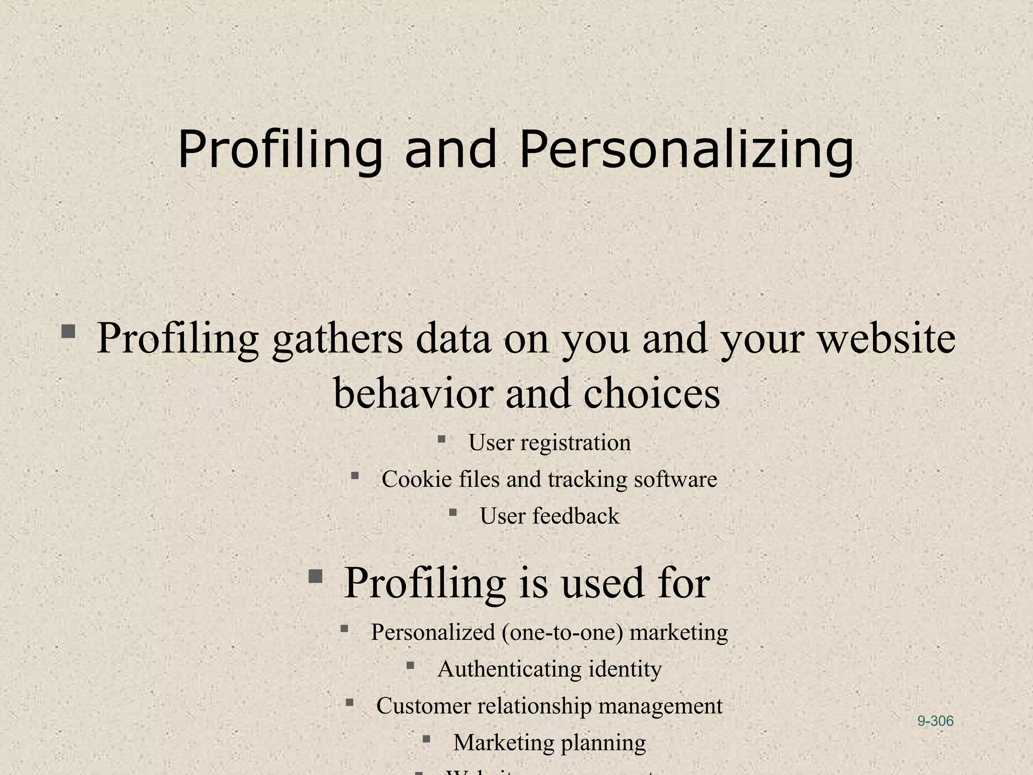 9-306
Profiling and Personalizing
 Profiling gathers data on you and your website
behavior and choices
 User registration
 Cookie files and tracking software
 User feedback
 Profiling is used for
 Personalized (one-to-one) marketing
 Authenticating identity
 Customer relationship management
 Marketing planning
 