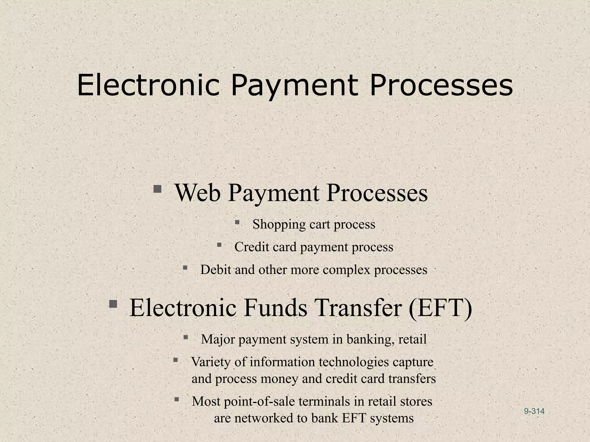 9-314
Electronic Payment Processes
 Web Payment Processes
 Shopping cart process
 Credit card payment process
 Debit and other more complex processes
 Electronic Funds Transfer (EFT)
 Major payment system in banking, retail
 Variety of information technologies capture
and process money and credit card transfers
 Most point-of-sale terminals in retail stores
are networked to bank EFT systems
 
