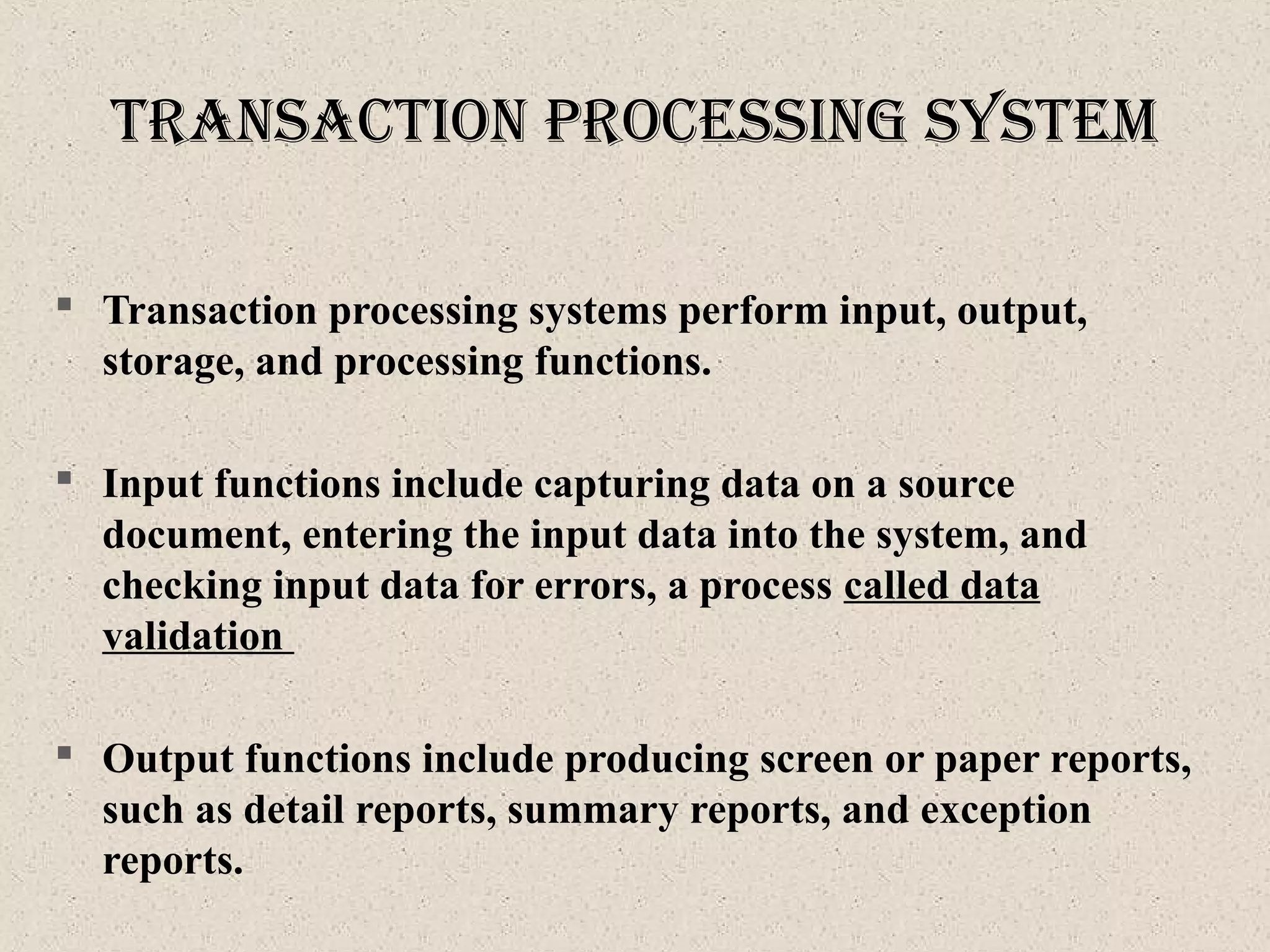  Transaction processing systems perform input, output,
storage, and processing functions.
 Input functions include capturing data on a source
document, entering the input data into the system, and
checking input data for errors, a process called data
validation
 Output functions include producing screen or paper reports,
such as detail reports, summary reports, and exception
reports.
tranSactIon proceSSIng SySteM
 