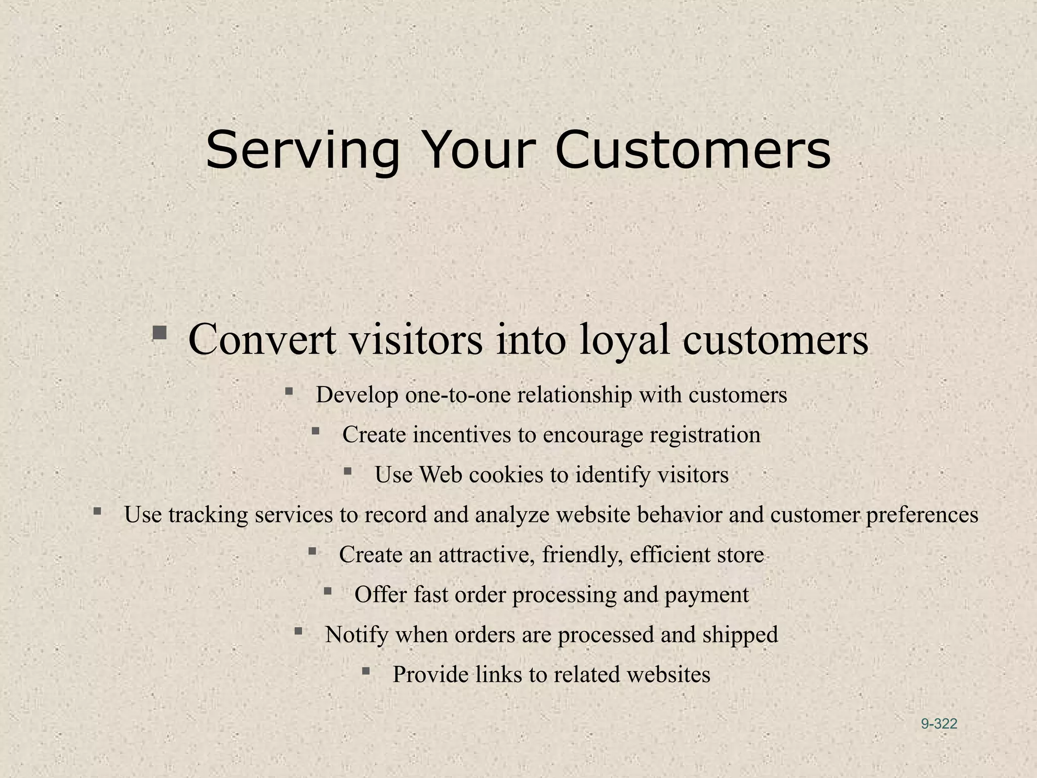 9-322
Serving Your Customers
 Convert visitors into loyal customers
 Develop one-to-one relationship with customers
 Create incentives to encourage registration
 Use Web cookies to identify visitors
 Use tracking services to record and analyze website behavior and customer preferences
 Create an attractive, friendly, efficient store
 Offer fast order processing and payment
 Notify when orders are processed and shipped
 Provide links to related websites
 