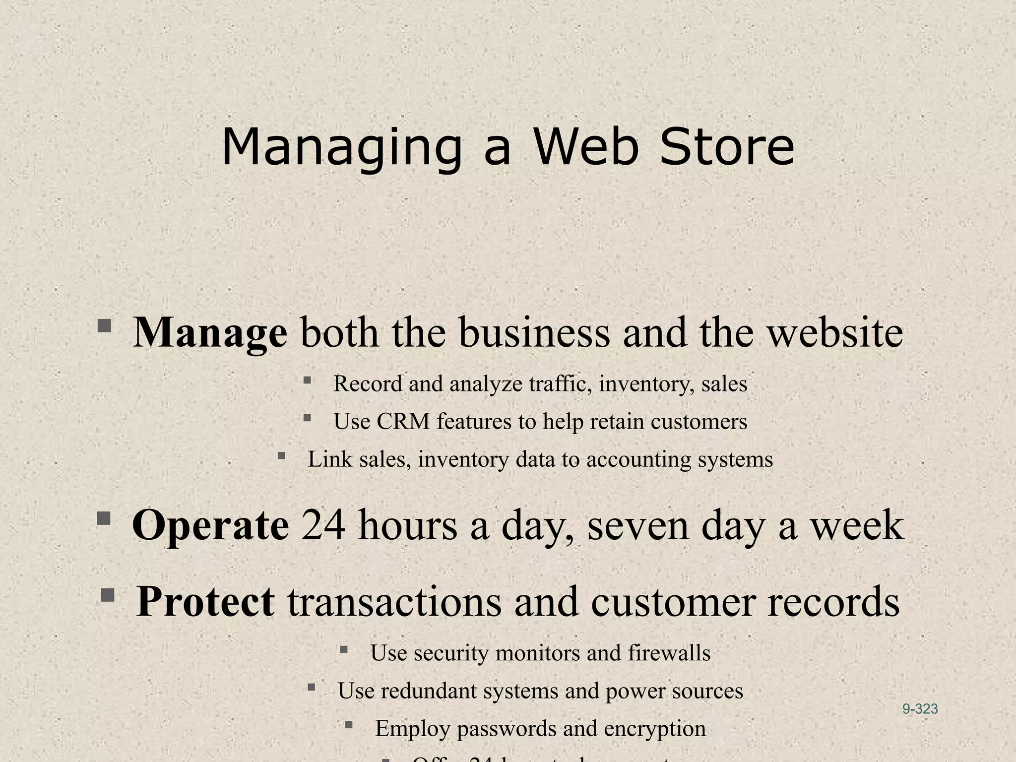 9-323
Managing a Web Store
 Manage both the business and the website
 Record and analyze traffic, inventory, sales
 Use CRM features to help retain customers
 Link sales, inventory data to accounting systems
 Operate 24 hours a day, seven day a week
 Protect transactions and customer records
 Use security monitors and firewalls
 Use redundant systems and power sources
 Employ passwords and encryption
 