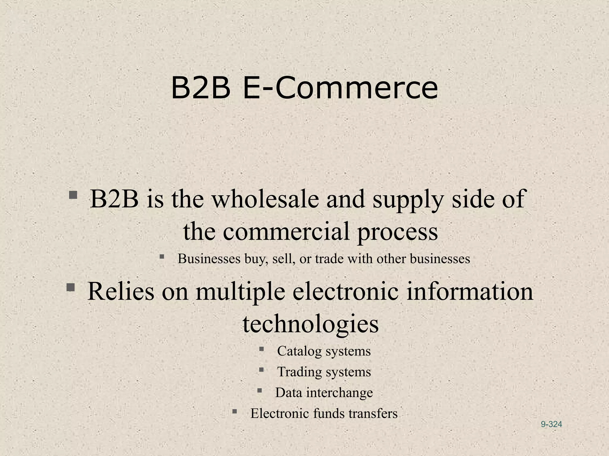 9-324
B2B E-Commerce
 B2B is the wholesale and supply side of
the commercial process
 Businesses buy, sell, or trade with other businesses
 Relies on multiple electronic information
technologies
 Catalog systems
 Trading systems
 Data interchange
 Electronic funds transfers
 