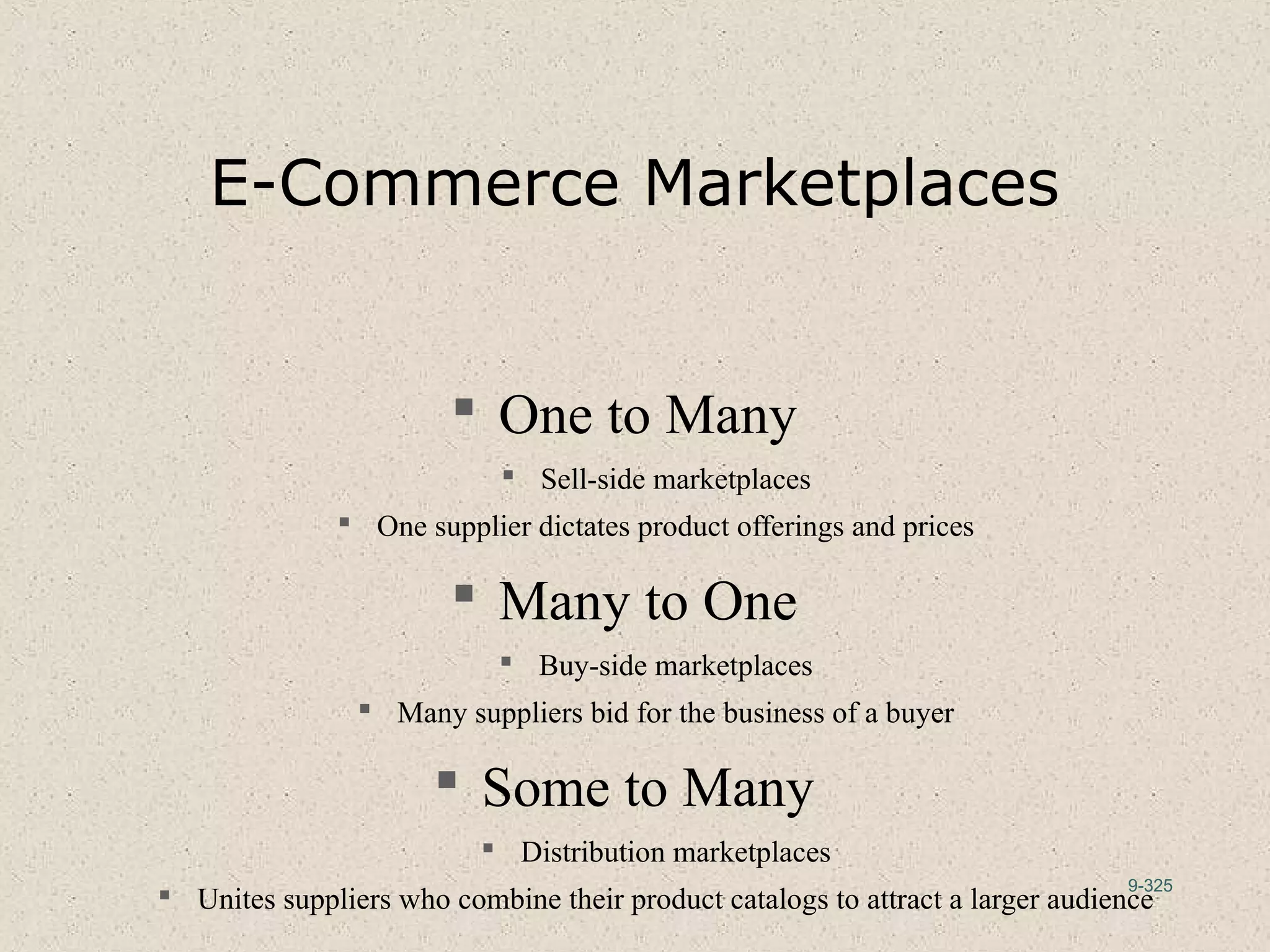 9-325
E-Commerce Marketplaces
 One to Many
 Sell-side marketplaces
 One supplier dictates product offerings and prices
 Many to One
 Buy-side marketplaces
 Many suppliers bid for the business of a buyer
 Some to Many
 Distribution marketplaces
 Unites suppliers who combine their product catalogs to attract a larger audience
 