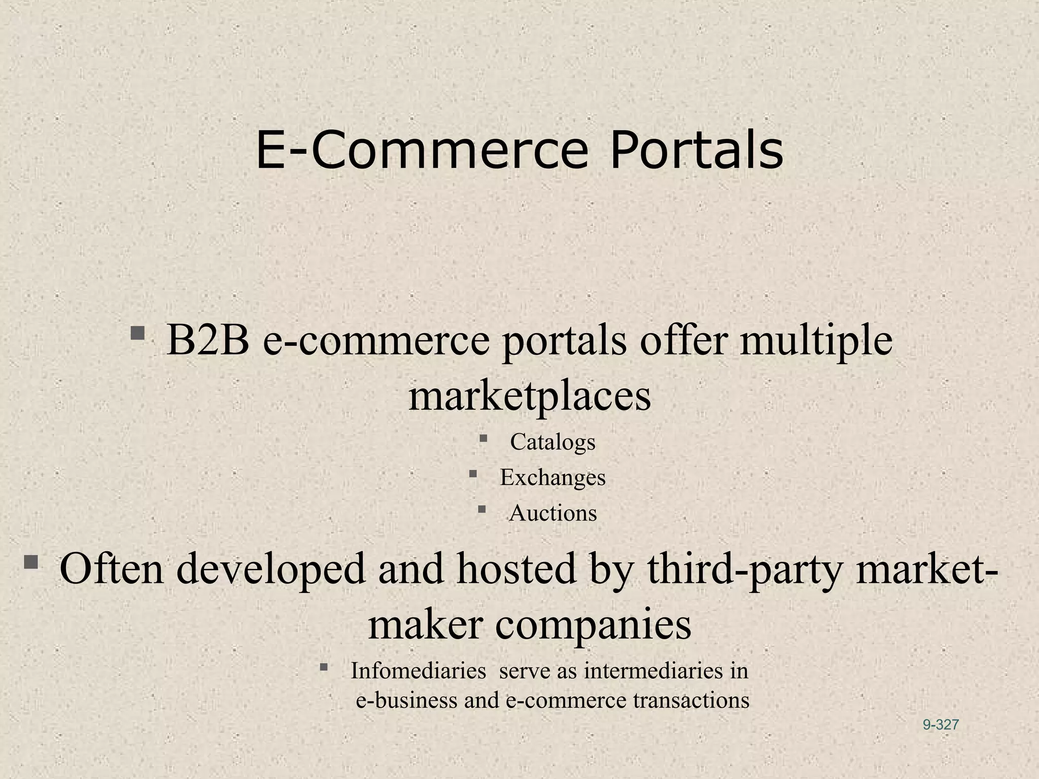 9-327
E-Commerce Portals
 B2B e-commerce portals offer multiple
marketplaces
 Catalogs
 Exchanges
 Auctions
 Often developed and hosted by third-party market-
maker companies
 Infomediaries serve as intermediaries in
e-business and e-commerce transactions
 