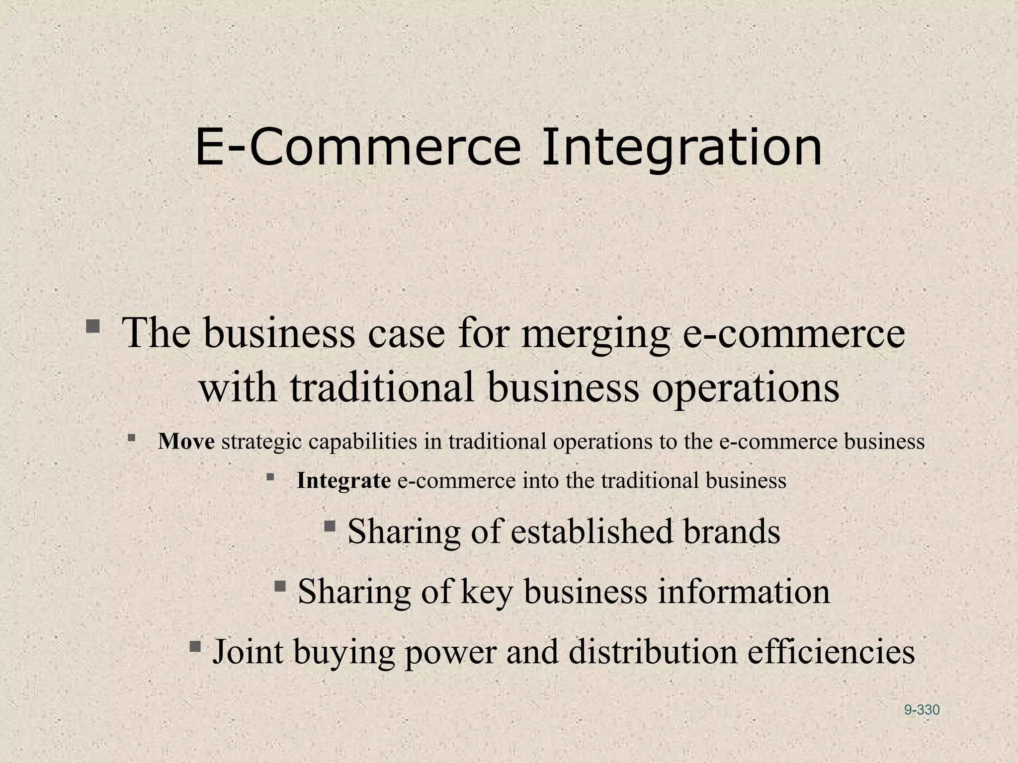 9-330
E-Commerce Integration
 The business case for merging e-commerce
with traditional business operations
 Move strategic capabilities in traditional operations to the e-commerce business
 Integrate e-commerce into the traditional business
 Sharing of established brands
 Sharing of key business information
 Joint buying power and distribution efficiencies
 