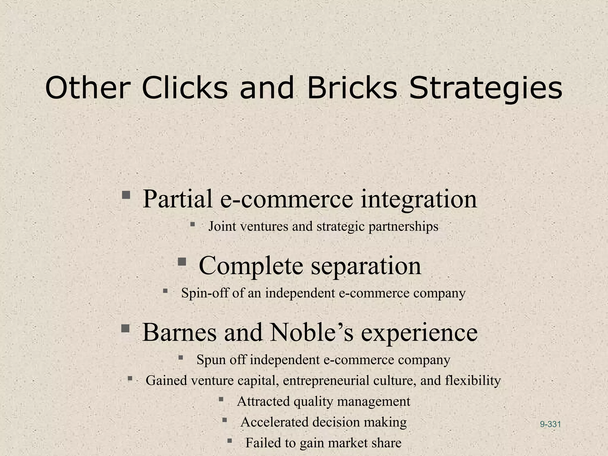 9-331
Other Clicks and Bricks Strategies
 Partial e-commerce integration
 Joint ventures and strategic partnerships
 Complete separation
 Spin-off of an independent e-commerce company
 Barnes and Noble’s experience
 Spun off independent e-commerce company
 Gained venture capital, entrepreneurial culture, and flexibility
 Attracted quality management
 Accelerated decision making
 Failed to gain market share
 