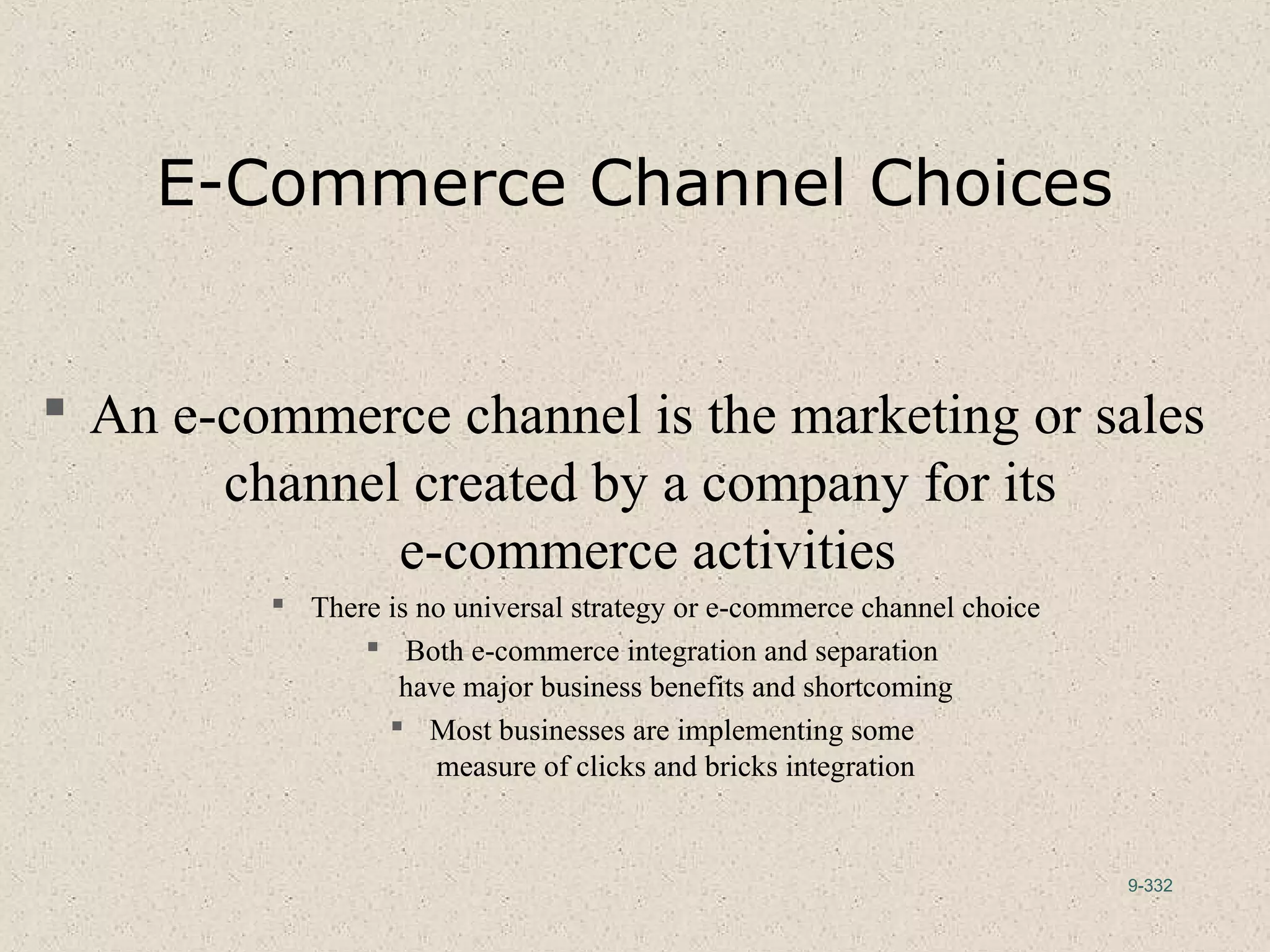 9-332
E-Commerce Channel Choices
 An e-commerce channel is the marketing or sales
channel created by a company for its
e-commerce activities
 There is no universal strategy or e-commerce channel choice
 Both e-commerce integration and separation
have major business benefits and shortcoming
 Most businesses are implementing some
measure of clicks and bricks integration
 