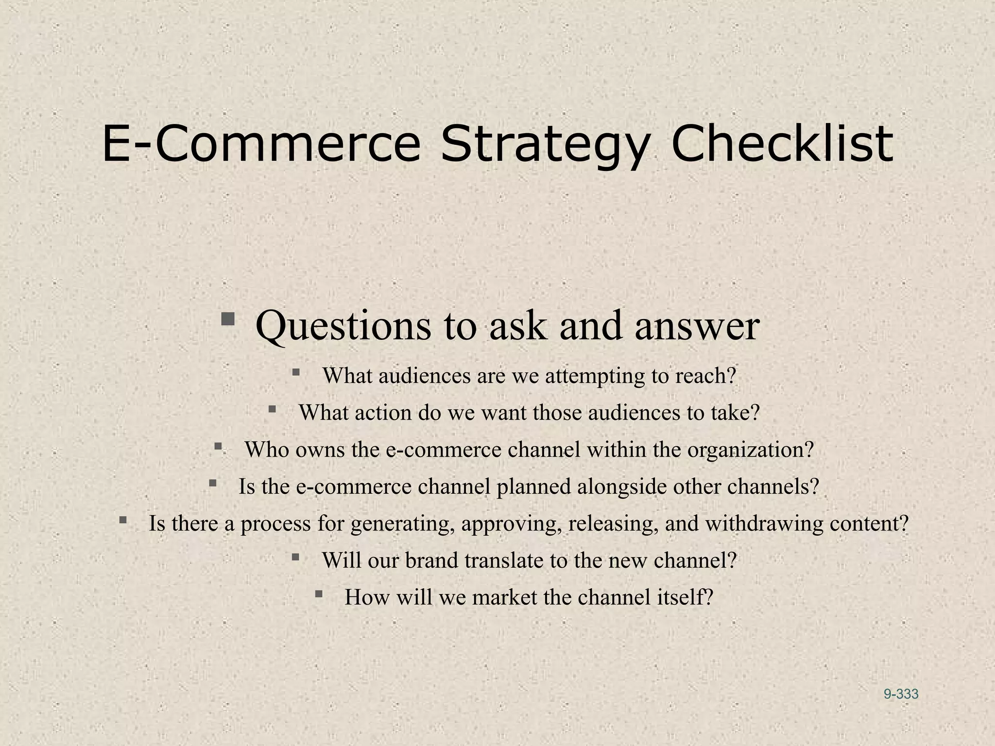 9-333
E-Commerce Strategy Checklist
 Questions to ask and answer
 What audiences are we attempting to reach?
 What action do we want those audiences to take?
 Who owns the e-commerce channel within the organization?
 Is the e-commerce channel planned alongside other channels?
 Is there a process for generating, approving, releasing, and withdrawing content?
 Will our brand translate to the new channel?
 How will we market the channel itself?
 