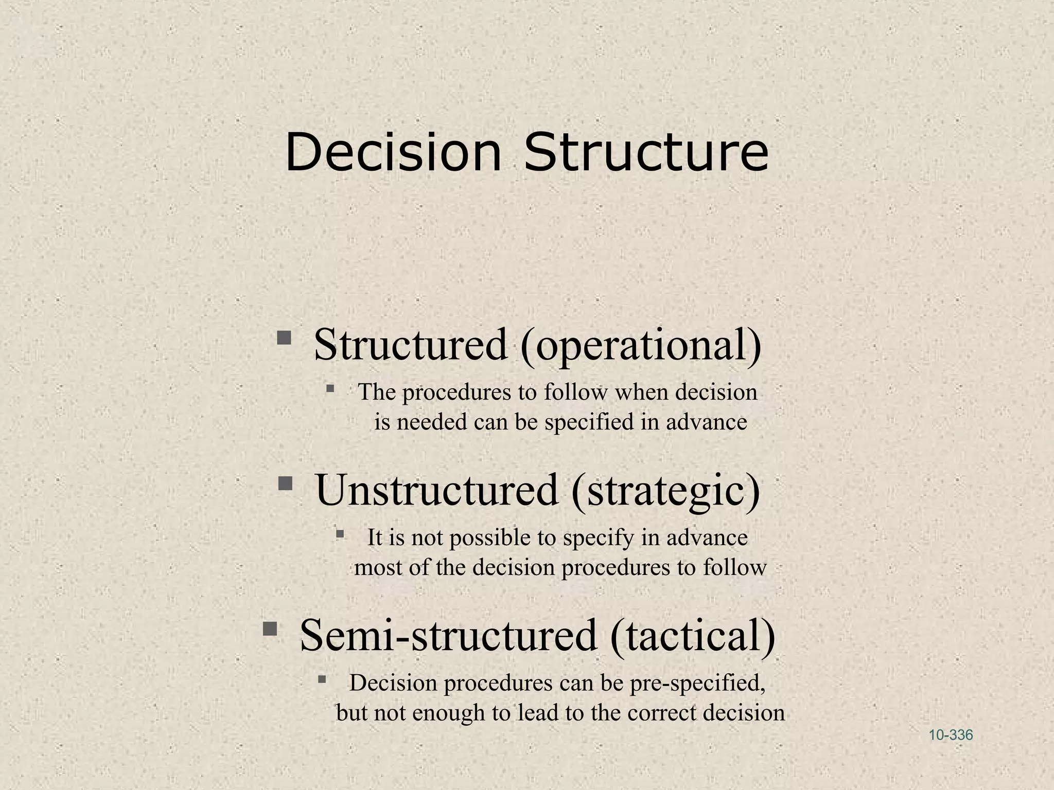 10-336
Decision Structure
 Structured (operational)
 The procedures to follow when decision
is needed can be specified in advance
 Unstructured (strategic)
 It is not possible to specify in advance
most of the decision procedures to follow
 Semi-structured (tactical)
 Decision procedures can be pre-specified,
but not enough to lead to the correct decision
 