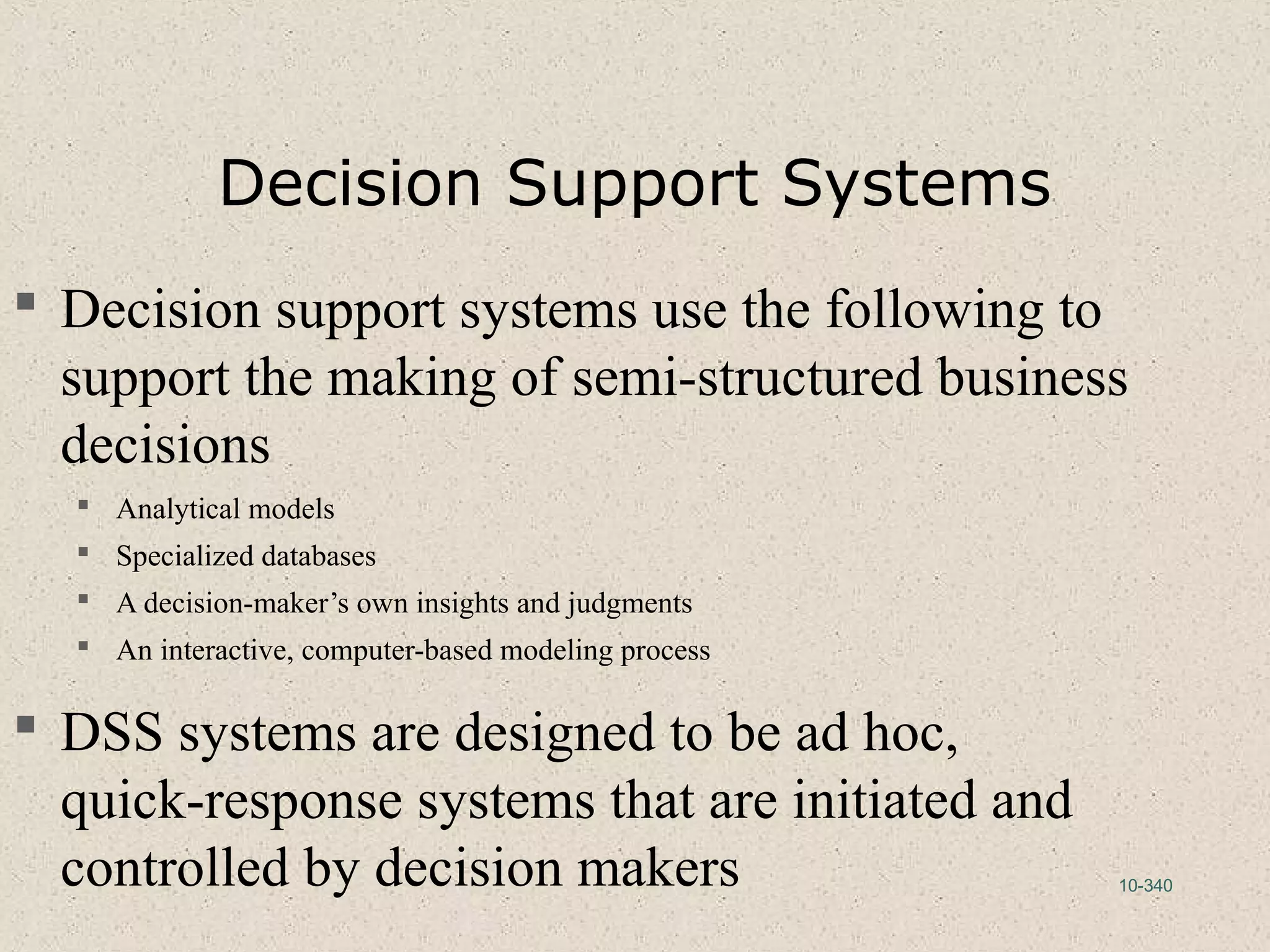 10-340
Decision Support Systems
 Decision support systems use the following to
support the making of semi-structured business
decisions
 Analytical models
 Specialized databases
 A decision-maker’s own insights and judgments
 An interactive, computer-based modeling process
 DSS systems are designed to be ad hoc,
quick-response systems that are initiated and
controlled by decision makers
 