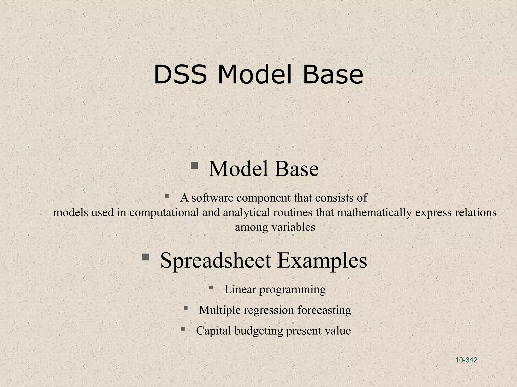 10-342
DSS Model Base
 Model Base
 A software component that consists of
models used in computational and analytical routines that mathematically express relations
among variables
 Spreadsheet Examples
 Linear programming
 Multiple regression forecasting
 Capital budgeting present value
 