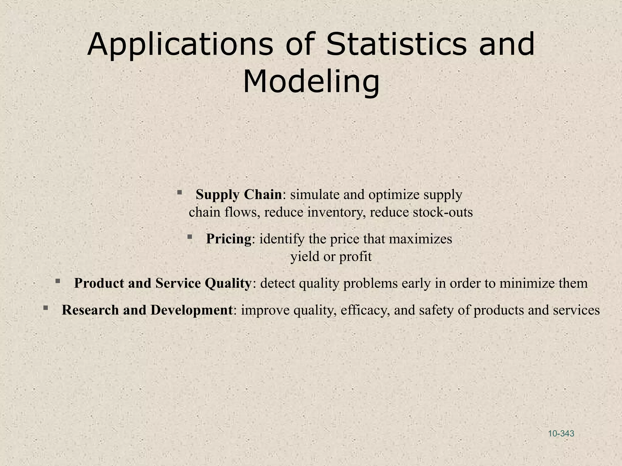 10-343
Applications of Statistics and
Modeling
 Supply Chain: simulate and optimize supply
chain flows, reduce inventory, reduce stock-outs
 Pricing: identify the price that maximizes
yield or profit
 Product and Service Quality: detect quality problems early in order to minimize them
 Research and Development: improve quality, efficacy, and safety of products and services
 