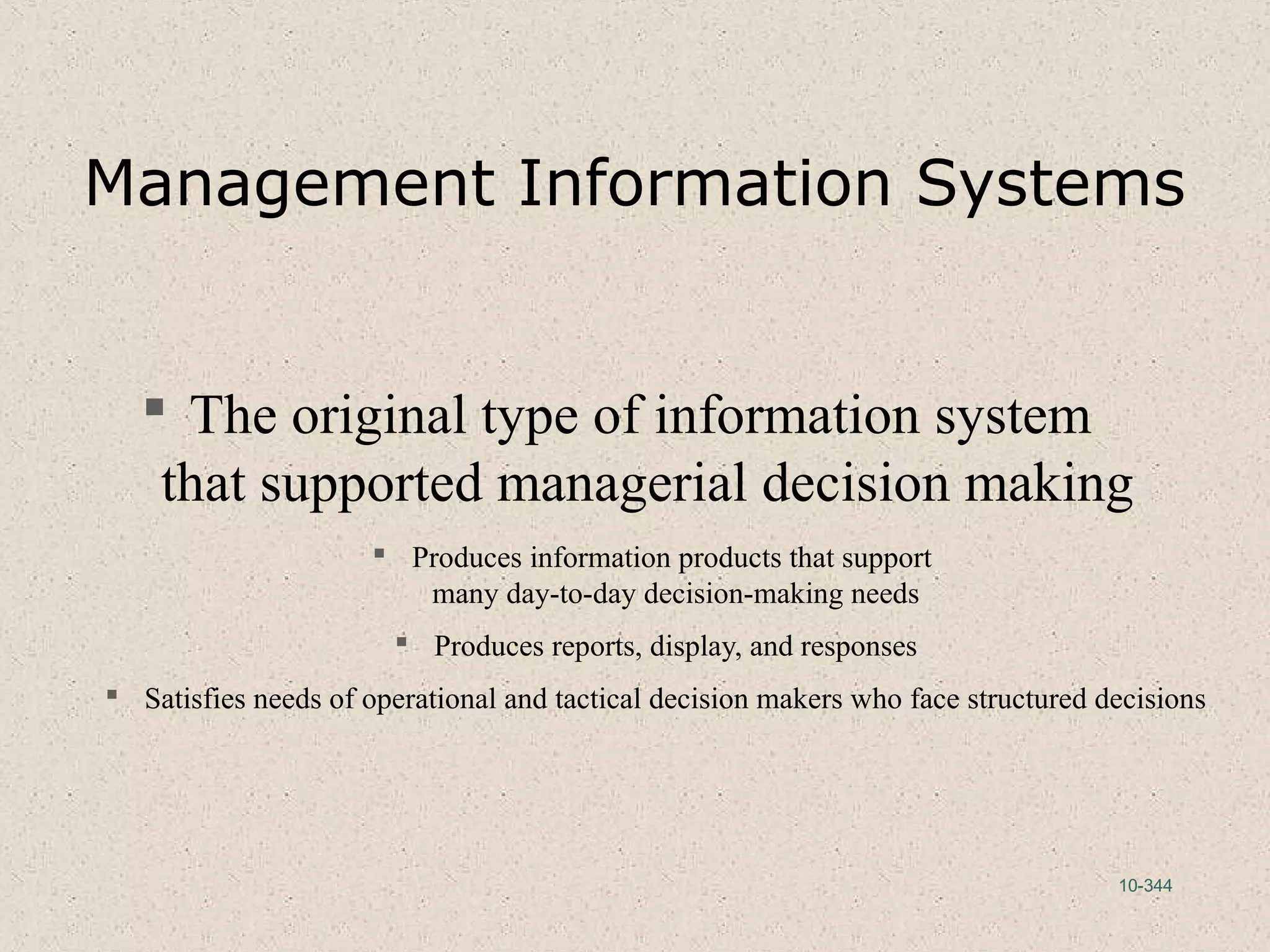 10-344
Management Information Systems
 The original type of information system
that supported managerial decision making
 Produces information products that support
many day-to-day decision-making needs
 Produces reports, display, and responses
 Satisfies needs of operational and tactical decision makers who face structured decisions
 